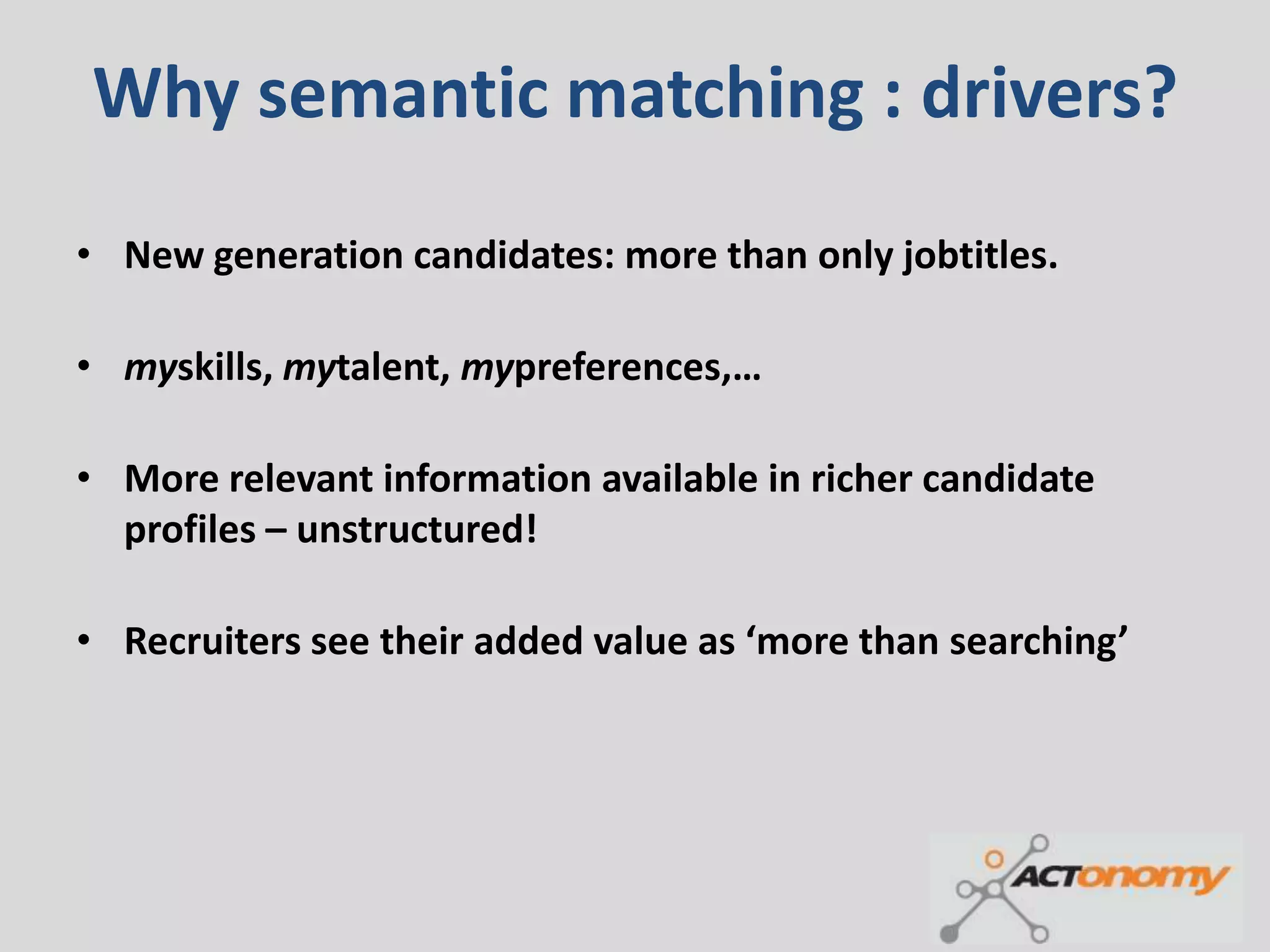 Why semantic matching : drivers?
• New generation candidates: more than only jobtitles.

• myskills, mytalent, mypreferences,…

• More relevant information available in richer candidate
  profiles – unstructured!

• Recruiters see their added value as ‘more than searching’
 