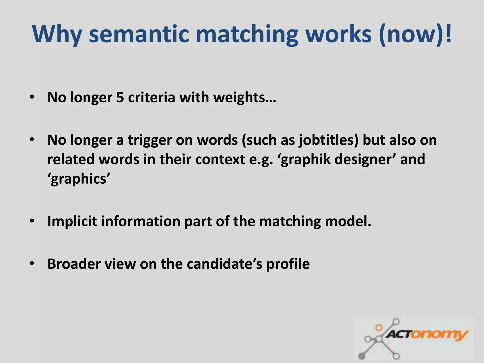 Why semantic matching works (now)!

• No longer 5 criteria with weights…

• No longer a trigger on words (such as jobtitles) but also on
  related words in their context e.g. ‘graphik designer’ and
  ‘graphics’

• Implicit information part of the matching model.

• Broader view on the candidate’s profile
 
