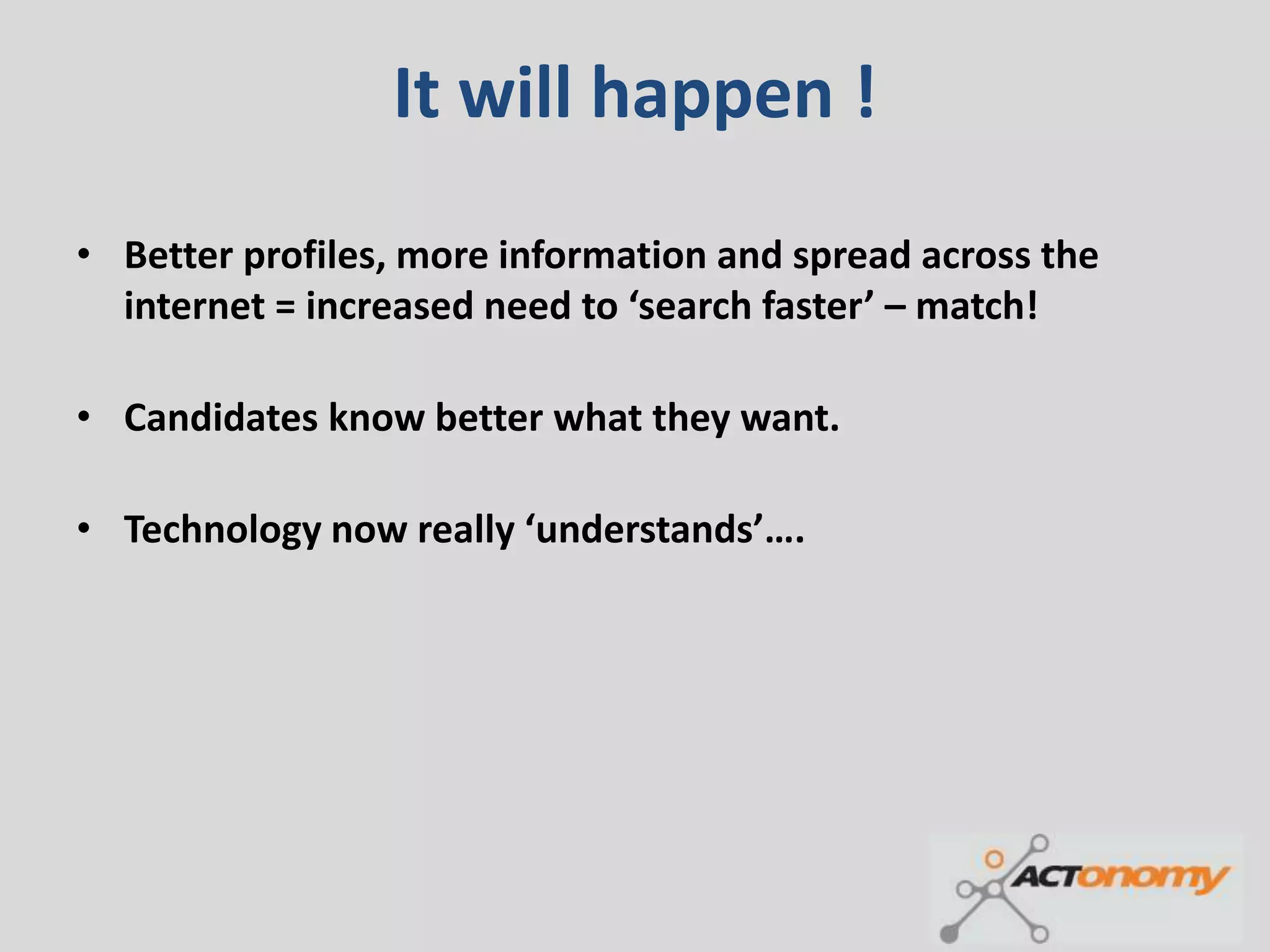 It will happen !
• Better profiles, more information and spread across the
  internet = increased need to ‘search faster’ – match!

• Candidates know better what they want.

• Technology now really ‘understands’….
 