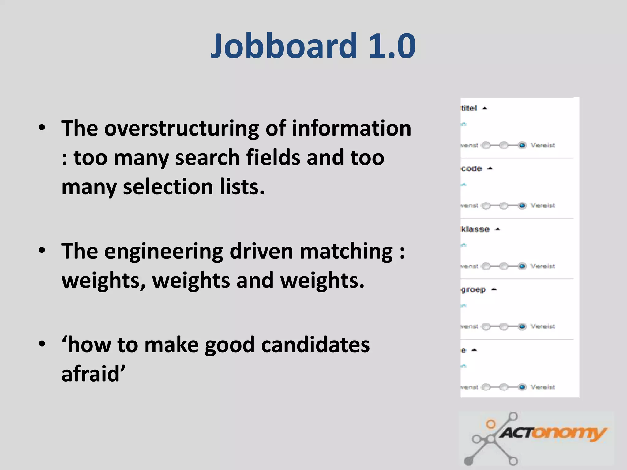 Jobboard 1.0

• The overstructuring of information
  : too many search fields and too
  many selection lists.

• The engineering driven matching :
  weights, weights and weights.

• ‘how to make good candidates
  afraid’
 