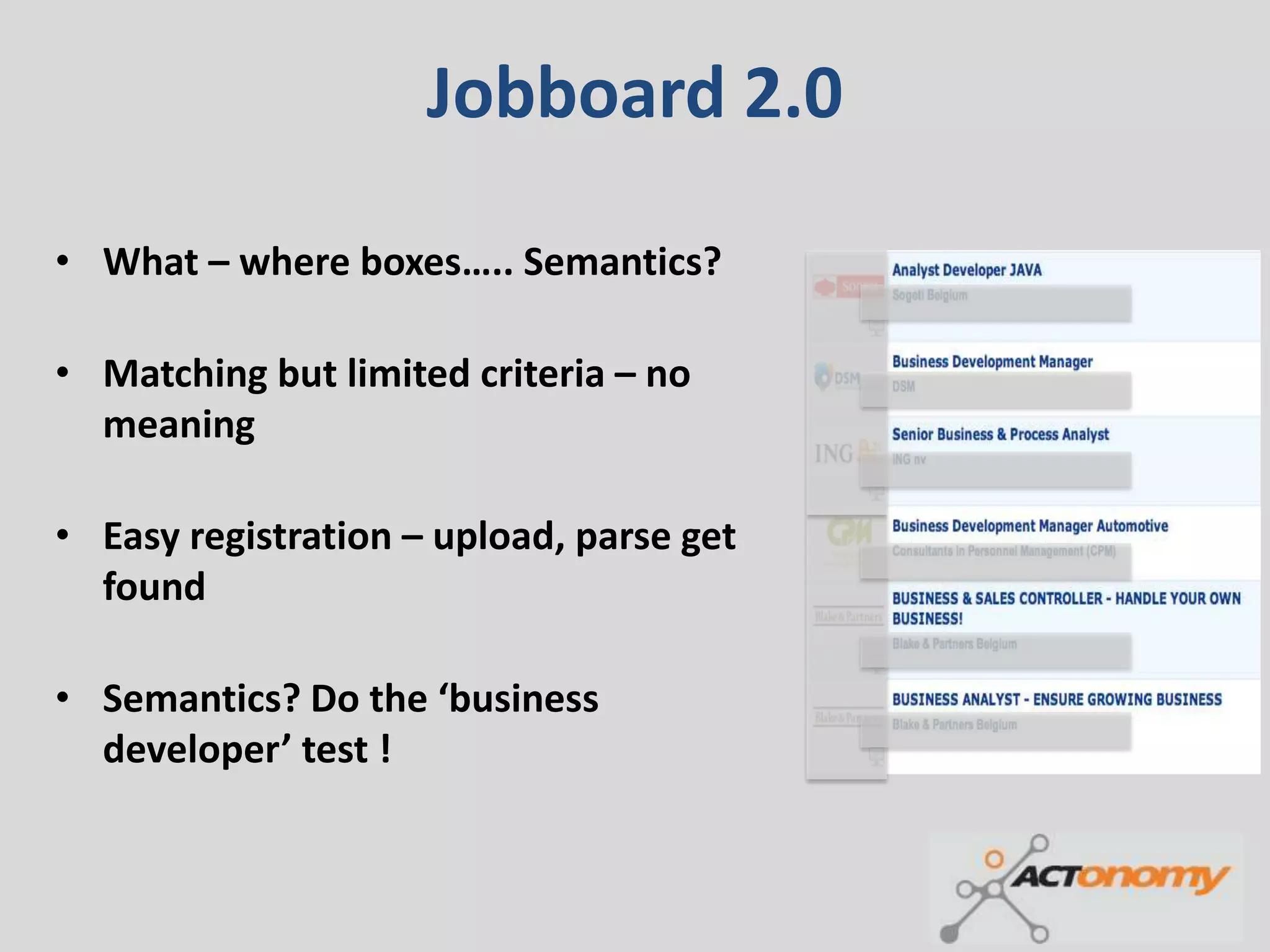 Jobboard 2.0

• What – where boxes….. Semantics?

• Matching but limited criteria – no
  meaning

• Easy registration – upload, parse get
  found

• Semantics? Do the ‘business
  developer’ test !
 