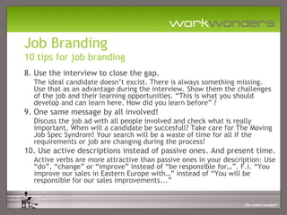 Job Branding
10 tips for job branding
8. Use the interview to close the gap.
  The ideal candidate doesn’t excist. There is always something missing.
  Use that as an advantage during the interview. Show them the challenges
  of the job and their learning opportunities. “This is what you should
  develop and can learn here. How did you learn before” ?
9. One same message by all involved!
  Discuss the job ad with all people involved and check what is really
  important. When will a candidate be succesfull? Take care for The Moving
  Job Spec Syndrom! Your search will be a waste of time for all if the
  requirements or job are changing during the process!
10. Use active descriptions instead of passive ones. And present time.
  Active verbs are more attractive than passive ones in your description: Use
  “do”, “change” or “improve” instead of “be responsible for…”. F.i. “You
  improve our sales in Eastern Europe with…” instead of “You will be
  responsible for our sales improvements...”
 
