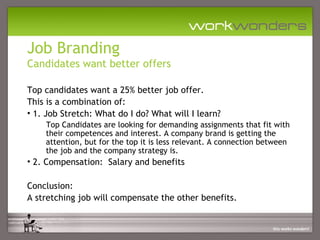 Job Branding
Candidates want better offers

Top candidates want a 25% better job offer.
This is a combination of:
• 1. Job Stretch: What do I do? What will I learn?
    Top Candidates are looking for demanding assignments that fit with
    their competences and interest. A company brand is getting the
    attention, but for the top it is less relevant. A connection between
    the job and the company strategy is.
• 2. Compensation: Salary and benefits

Conclusion:
A stretching job will compensate the other benefits.
 