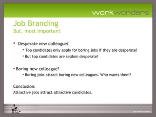 Job Branding
But, most important

• Desperate new colleague?
     • Top candidates only apply for boring jobs if they are desperate!
     • But top candidates are seldom desperate!


• Boring new colleague?
     • Boring jobs attract boring new colleagues. Who wants them?


Conclusion:
Attractive jobs attract attractive candidates.
 