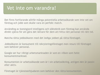 Det finns fortfarande alltför många potentiella arbetssökande som inte vet om
företag och jobb som skulle vara en perfekt match.
Använding av konstgjord intelligens och sökteknik som företag kan använda
direkt själva för att göra det lättare för dem att hitta rätt personal till rätt tid.
Matcha rätta jobbsökaren med det lediga jobbet på rätta företaget.
Jobbsökaren är konsument till rekryteringsföretaget men resurs till företaget
som behöver personal.
Google ser hur viktigt arbetsmarknaden är som en vilken som helst
konsumentmarknad.
Konsumenten är arbetssökande som är i sin arbetssökning, antigen den är passiv
eller aktiv.
Företaget är tjänsteerbjudaren som behöver den rätta konsumenten.
Vet inte om varandra!
 