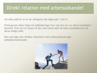 Att söka jobb är en av de viktigaste sök någon gör i sitt liv.
Företag som söker hjälp till jobbsökningar bryr sig inte om var deras kandidater
kommer ifrån och är lojala till den som hittar dem de bästa kandidaterna till
deras lediga jobb.
Den som äger den direkta relationen med arbetssökande äger
jobbsökarmarknaden.
Direkt relation med arbetssökande!
 