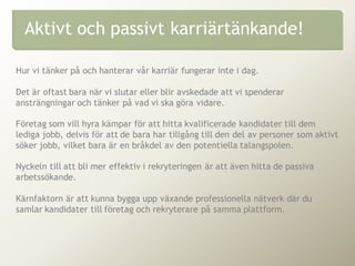 Hur vi tänker på och hanterar vår karriär fungerar inte i dag.
Det är oftast bara när vi slutar eller blir avskedade att vi spenderar
ansträngningar och tänker på vad vi ska göra vidare.
Företag som vill hyra kämpar för att hitta kvalificerade kandidater till dem
lediga jobb, delvis för att de bara har tillgång till den del av personer som aktivt
söker jobb, vilket bara är en bråkdel av den potentiella talangspolen.
Nyckeln till att bli mer effektiv i rekryteringen är att även hitta de passiva
arbetssökande.
Kärnfaktorn är att kunna bygga upp växande professionella nätverk där du
samlar kandidater till företag och rekryterare på samma plattform.
Aktivt och passivt karriärtänkande!
 