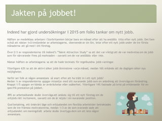 Indeed har gjord undersökningar I 2015 om folks tankar om nytt jobb.
Hälften av medelklass arbetare i Storbritannien börjar bara en månad efter att ha anställts titta efter nytt jobb. Det fann
också att nästan två tredjedelar av arbetstagarna, oberoende av sin lön, letar efter ett nytt jobb under de tre första
månaderna att gå med i ett företag.
Över 2/3 av respondenterna till Indeed’s ”Talent Attraction Study” sa att det var viktigt att de var medvetna om de jobb
som för närvarande finns på marknaden - oavsett om de var anställda eller inte.
Nästan hälften av arbetstagarna sa att de hade tecknats för regelbundna jobb varningar.
Ytterligare 63% sa att de aktivt söker jobb åtminstone varje månad, medan 16% erkände att de dagligen söker nya
möjligheter.
Varför ser folk ut någon annanstans så snart efter att ha trätt in i ett nytt jobb?
Medan ¼ av respondenterna uppgav missnöje med sitt nuvarande jobb som en anledning att överväga en förändring.
Knappt 1/5 uppgav en känsla av avskräckelse eller osäkerhet. Ytterligare 14% fastnade på brist på erkännande för en
specifik prestation på jobbet.
Jakten på jobbet!
89% av arbetssökande skulle överväga att ansluta sig till ett nytt företag om de
erbjöds rätt incitament, oavsett om de är nöjda i sin nuvarande position.
God betalning, ett önskvärt läge och erbjudandet om flexibla arbetstider betraktades
som de tre främsta motivatorerna, medan 1/3 av de som svarande sade att
erbjudandet om meningsfullt arbete skulle övertyga dem om att leta någon
annanstans.
 