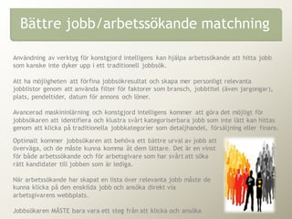 Användning av verktyg för konstgjord intelligens kan hjälpa arbetssökande att hitta jobb
som kanske inte dyker upp i ett traditionell jobbsök.
Att ha möjligheten att förfina jobbsökresultat och skapa mer personligt relevanta
jobblistor genom att använda filter för faktorer som bransch, jobbtitel (även jargongar),
plats, pendeltider, datum för annons och löner.
Avancerad maskininlärning och konstgjord intelligens kommer att göra det möjligt för
jobbsökaren att identifiera och klustra svårt kategoriserbara jobb som inte lätt kan hittas
genom att klicka på traditionella jobbkategorier som detaljhandel, försäljning eller finans.
Bättre jobb/arbetssökande matchning
Optimalt kommer jobbsökaren att behöva ett bättre urval av jobb att
överväga, och de måste kunna komma åt dem lättare. Det är en vinst
för både arbetssökande och för arbetsgivare som har svårt att söka
rätt kandidater till jobben som är lediga.
När arbetssökande har skapat en lista över relevanta jobb måste de
kunna klicka på den enskilda jobb och ansöka direkt via
arbetsgivarens webbplats.
Jobbsökaren MÅSTE bara vara ett steg från att klicka och ansöka
 