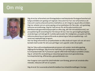 Om mig
Stig-Arnehar erfarenhetsomföretagsledaremed betydande företagserfarenhetoch
bakgrund bådesom geolog och ingenjör. Dessutomhar han stor erfarenhetav att
träna och coachayrkesverksamma med behov av att integrera sig på olika områden.
Stig har arbetat somen senior geolog och projektledareför flera olje- och gasbolag,
inklusiveserviceföretag. Stig har haftansvar för attförvalta inomhus och
klientbaseradegeovetenskapsprojektav olika slag, allt från introduktionsnivå, ren
prospektering till utvecklingsfas från början till slut. Han har genomgåttgeologiska
utvärderingar och bidragittill multidisciplinstudier för möjligheter, prospektoch fält,
inklusiveplanering och genomförandeav planering av hela prospekterings- och
reservoar exploaterings program.
Han har lång erfarenhetav projektarbeten av olika skala och typer och van att vara i
kontaktmed kunder för attsvara på frågor somuppstår under ett projekt.
Stig har fokus på kunskapsbaseradeprocesser och system, kontraktsuppdrag,
tillgångsförhandlingar. Stig-Arnehar haftfokus på rumslig analys med fokus på
kunskapsbaseradeE& P-processer uppnår affärsmålmed hjälp av prediktiv analys.
Stig är väl käntför användning av industriprogramvara inomgeovetenskap,
kunskapshantering, affärsanalys, geospatialanalys osv.
Han fungerar somcoach för såvälindivider somföretag, genomatt använda olika
metoder, inklusiveLSP och LE-system.
Stig-Arneär for nuvarandearbetsförmedlarehos Arbetsförmedlingen iSverige.
 