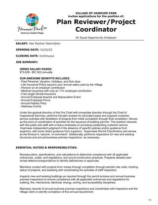1/3
VILLAGE OF HANOVER PARK
invites applications for the position of:
Plan Reviewer/Project
Coordinator
An Equal Opportunity Employer
SALARY: See Position Description
OPENING DATE: 12/22/22
CLOSING DATE: Continuous
JOB SUMMARY:
HIRING SALARY RANGE:
$73,638 - $81,922 annually
OUR AWESOME BENEFITS INCLUDES:
- Paid Personal, Vacation, Holidays, and Sick days
- Life Insurance Policy equal to your annual salary paid by the Village
- Pension w/ an employer contribution
- Medical Insurance with only an 11% employee contribution
- Free single Dental Insurance
- Annual Employee Awards and Appreciation Event
- Annual Employee Picnic
- Annual Holiday Party
- Wellness Events
Under the general direction of the Fire Chief with immediate direction through the Chief of
Inspectional Services, performs full plan reviews for all project types and supports customer
service activities with facilitation of projects from initial conception through final completion. Serves
as the point of coordination of activities for the issuance of building permits. This position interacts
with the public and staff with a heavy emphasis on providing outstanding customer service.
Exercises independent judgment in the absence of specific policies and/or guidance from
superiors, with some direct guidance from superiors. Supervises Permit Coordinators and serves
as the Division’s “second –in-command”. Additionally, performs inspections for new and existing
structures and annual business premise inspections, as necessary.
ESSENTIAL DUTIES & RESPONSIBILITIES:
Reviews plans, specifications, and calculations to determine compliance with all applicable
ordinances, codes, and regulations, and sound construction practices. Prepares detailed plan
review letters/correspondence to identify deficiencies or approvals.
Maintains contact with projects from review through completion through periodic site visits, tracking
status of projects, and assisting with coordinating the activities of staff inspectors.
Inspects new and existing buildings as required through the permit process and annual business
premise inspections to ensure compliance with all applicable ordinances and regulations for
building, fire, mechanical, electrical, energy, zoning, and accessibility disciplines.
Maintains records of annual business premise inspections and coordinates with inspectors and the
Village Clerk to identify completion of this annual requirement.
 