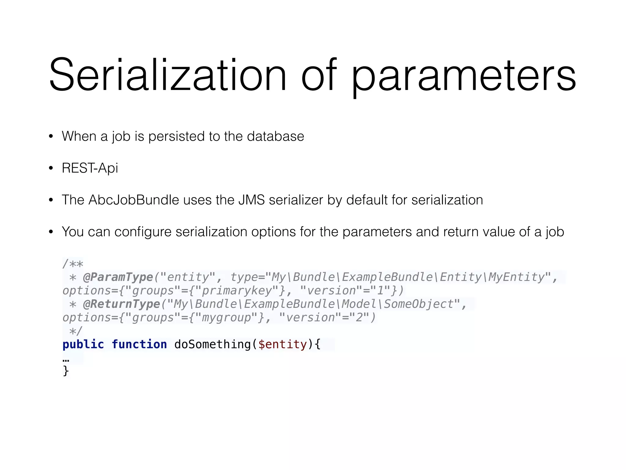 Serialization of parameters
• When a job is persisted to the database
• REST-Api
• The AbcJobBundle uses the JMS serializer by default for serialization
• You can conﬁgure serialization options for the parameters and return value of a job
/** 
* @ParamType("entity", type="MyBundleExampleBundleEntityMyEntity",
options={"groups"={"primarykey"}, "version"="1"}) 
* @ReturnType("MyBundleExampleBundleModelSomeObject",
options={"groups"={"mygroup"}, "version"="2") 
*/ 
public function doSomething($entity){
…
}
 