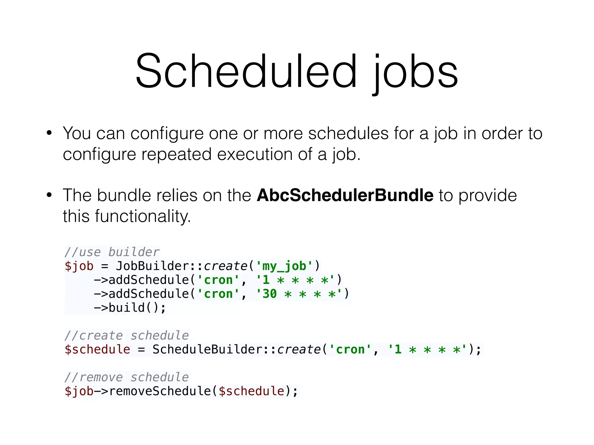 Scheduled jobs
• You can conﬁgure one or more schedules for a job in order to
conﬁgure repeated execution of a job.
• The bundle relies on the AbcSchedulerBundle to provide
this functionality.
//use builder 
$job = JobBuilder::create('my_job') 
->addSchedule('cron', '1 * * * *') 
->addSchedule('cron', '30 * * * *') 
->build(); 
 
//create schedule 
$schedule = ScheduleBuilder::create('cron', '1 * * * *'); 
 
//remove schedule 
$job->removeSchedule($schedule);
 