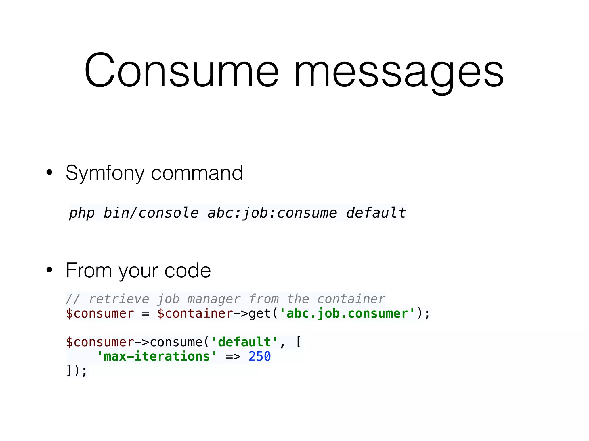 Consume messages
• Symfony command
• From your code
php bin/console abc:job:consume default
// retrieve job manager from the container 
$consumer = $container->get('abc.job.consumer'); 
 
$consumer->consume('default', [ 
'max-iterations' => 250 
]);
 