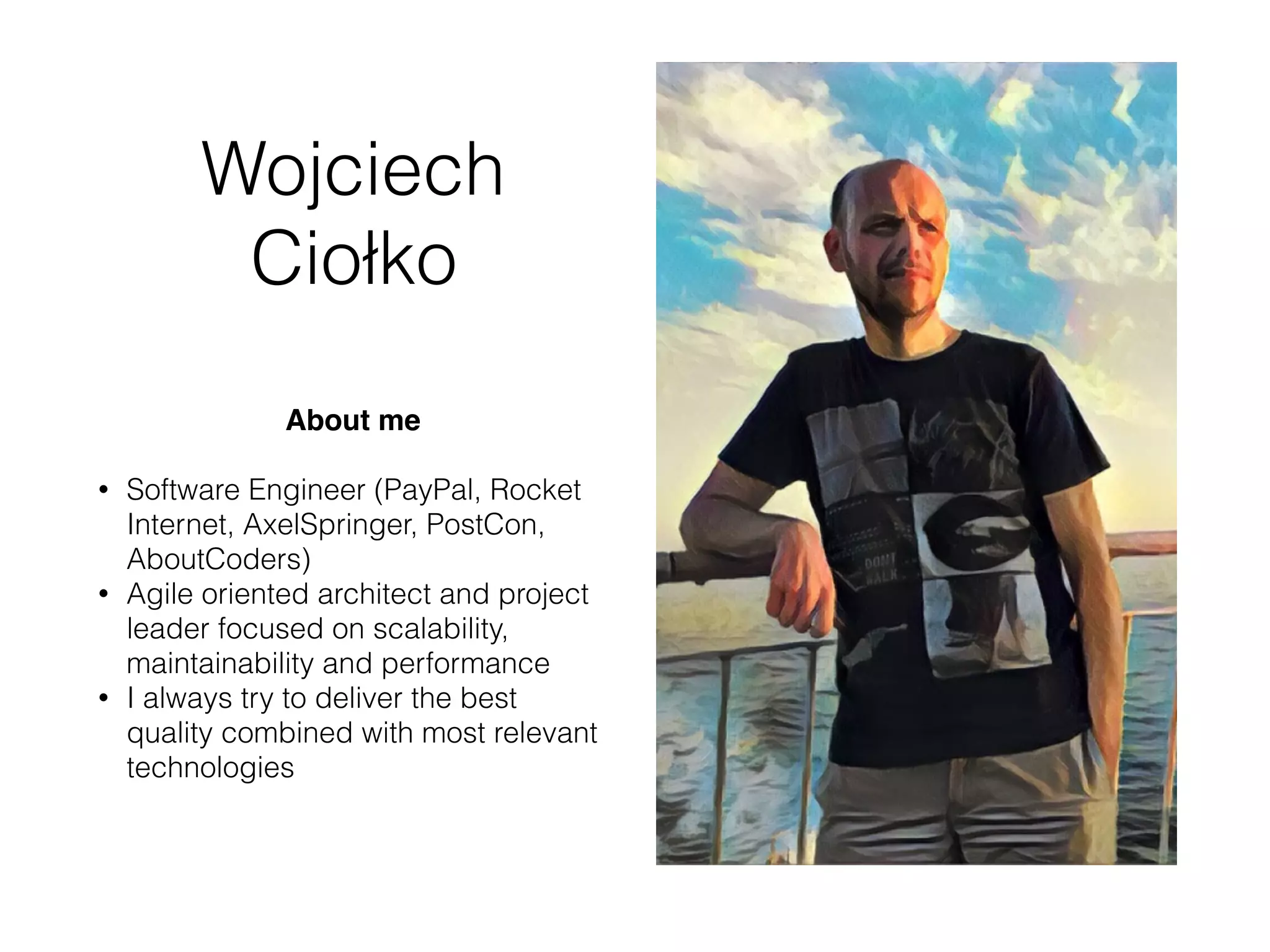 Wojciech
Ciołko
About me
• Software Engineer (PayPal, Rocket
Internet, AxelSpringer, PostCon,
AboutCoders, OSEC)
• Agile oriented architect and project
leader focused on scalability,
maintainability and performance
• I always try to deliver the best
quality combined with most relevant
technologies
 