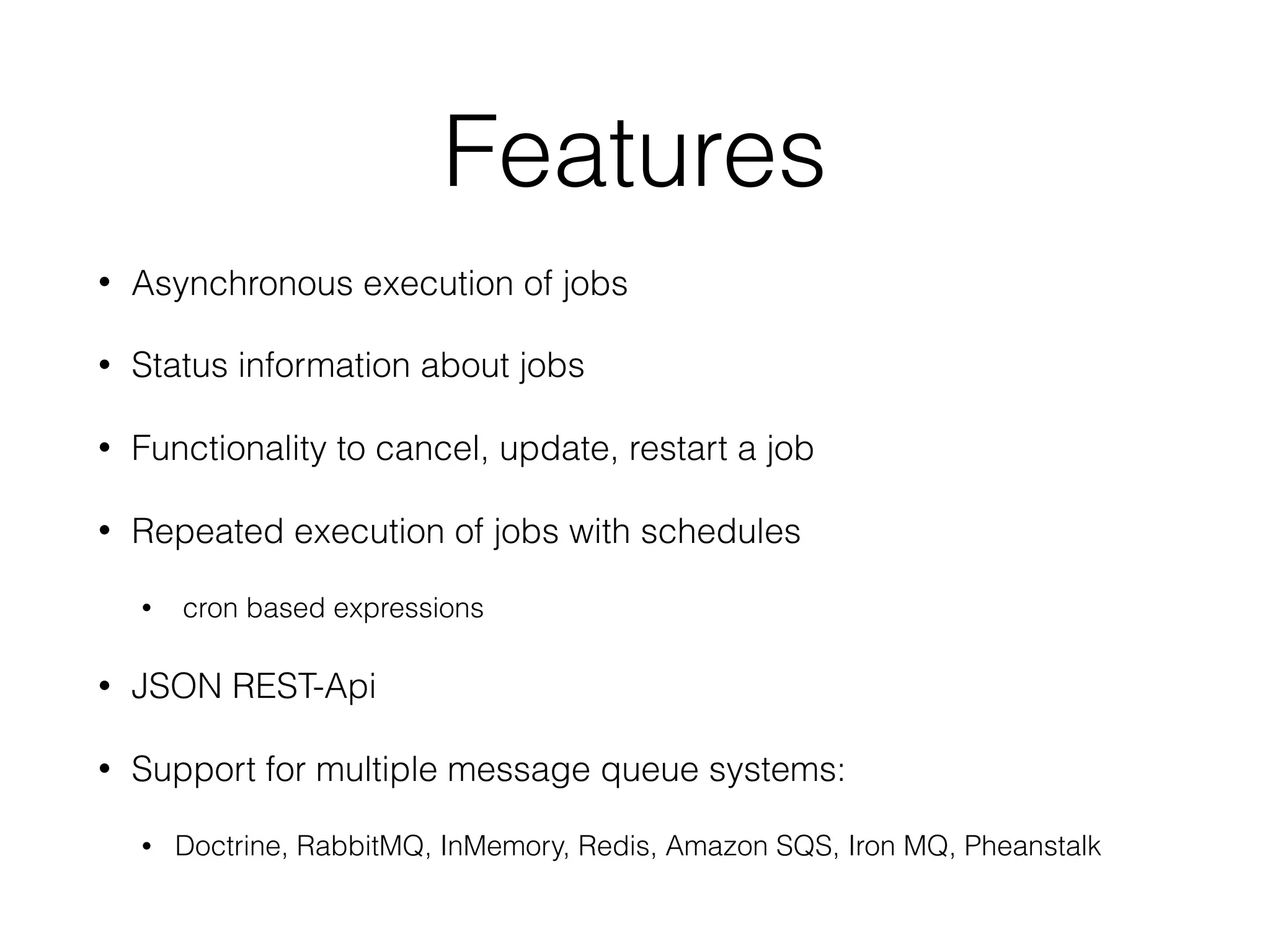 Features
• Asynchronous execution of jobs
• Status information about jobs
• Functionality to cancel, update, restart a job
• Repeated execution of jobs with schedules
• cron based expressions
• JSON REST-Api
• Support for multiple message queue systems:
• Doctrine, RabbitMQ, InMemory, Redis, Amazon SQS, Iron MQ, Pheanstalk
 