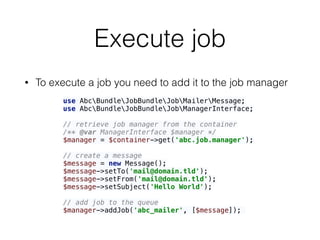 Execute job
• To execute a job you need to add it to the job manager
use AbcBundleJobBundleJobMailerMessage; 
use AbcBundleJobBundleJobManagerInterface; 
 
// retrieve job manager from the container 
/** @var ManagerInterface $manager */ 
$manager = $container->get('abc.job.manager'); 
 
// create a message 
$message = new Message(); 
$message->setTo('mail@domain.tld'); 
$message->setFrom('mail@domain.tld'); 
$message->setSubject('Hello World'); 
 
// add job to the queue 
$manager->addJob('abc_mailer', [$message]);
 