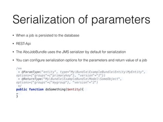 Serialization of parameters
• When a job is persisted to the database
• REST-Api
• The AbcJobBundle uses the JMS serializer by default for serialization
• You can conﬁgure serialization options for the parameters and return value of a job
/** 
* @ParamType("entity", type="MyBundleExampleBundleEntityMyEntity",
options={"groups"={"primarykey"}, "version"="1"}) 
* @ReturnType("MyBundleExampleBundleModelSomeObject",
options={"groups"={"mygroup"}, "version"="2") 
*/ 
public function doSomething($entity){
…
}
 