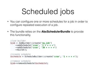 Scheduled jobs
• You can conﬁgure one or more schedules for a job in order to
conﬁgure repeated execution of a job.
• The bundle relies on the AbcSchedulerBundle to provide
this functionality.
//use builder 
$job = JobBuilder::create('my_job') 
->addSchedule('cron', '1 * * * *') 
->addSchedule('cron', '30 * * * *') 
->build(); 
 
//create schedule 
$schedule = ScheduleBuilder::create('cron', '1 * * * *'); 
 
//remove schedule 
$job->removeSchedule($schedule);
 