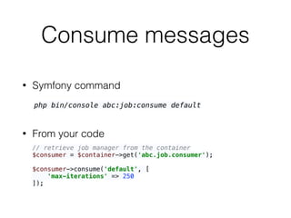 Consume messages
• Symfony command
• From your code
php bin/console abc:job:consume default
// retrieve job manager from the container 
$consumer = $container->get('abc.job.consumer'); 
 
$consumer->consume('default', [ 
'max-iterations' => 250 
]);
 