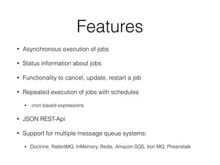 Features
• Asynchronous execution of jobs
• Status information about jobs
• Functionality to cancel, update, restart a job
• Repeated execution of jobs with schedules
• cron based expressions
• JSON REST-Api
• Support for multiple message queue systems:
• Doctrine, RabbitMQ, InMemory, Redis, Amazon SQS, Iron MQ, Pheanstalk
 