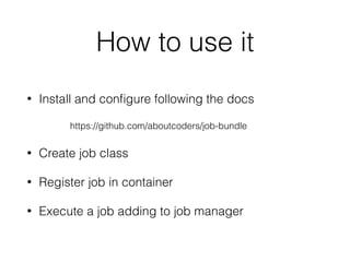 How to use it
• Install and conﬁgure following the docs
https://github.com/aboutcoders/job-bundle
• Create job class
• Register job in container
• Execute a job adding to job manager
 