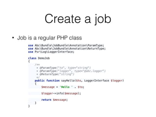 Create a job
• Job is a regular PHP class
use AbcBundleJobBundleAnnotationParamType; 
use AbcBundleJobBundleAnnotationReturnType; 
use PsrLogLoggerInterface; 
 
class DemoJob 
{ 
/** 
* @ParamType("to", type="string") 
* @ParamType("logger", type="@abc.logger") 
* @ReturnType("string") 
*/ 
public function sayHello($to, LoggerInterface $logger) 
{ 
$message = 'Hello ' . $to; 
 
$logger->info($message); 
 
return $message; 
} 
}
 