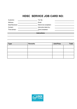 HDSC SERVICE JOB CARD NO:
Customer : Tel. No.:
Address : Email _______________________________
Date Received : Date to be completed :
Contact : Instruction taken by :
Time started : Time completed :
Instructions
Type Remarks Unit Price Total
 