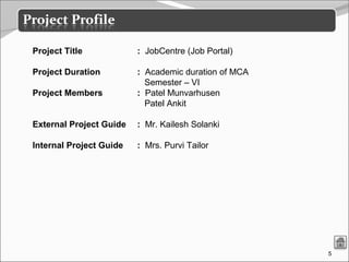 5
Project Title : JobCentre (Job Portal)
Project Duration : Academic duration of MCA
Semester – VI
Project Members : Patel Munvarhusen
Patel Ankit
External Project Guide : Mr. Kailesh Solanki
Internal Project Guide : Mrs. Purvi Tailor
 