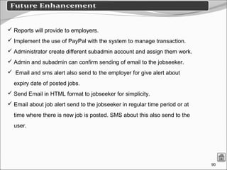 90
 Reports will provide to employers.
 Implement the use of PayPal with the system to manage transaction.
 Administrator create different subadmin account and assign them work.
 Admin and subadmin can confirm sending of email to the jobseeker.
 Email and sms alert also send to the employer for give alert about
expiry date of posted jobs.
 Send Email in HTML format to jobseeker for simplicity.
 Email about job alert send to the jobseeker in regular time period or at
time where there is new job is posted. SMS about this also send to the
user.
 