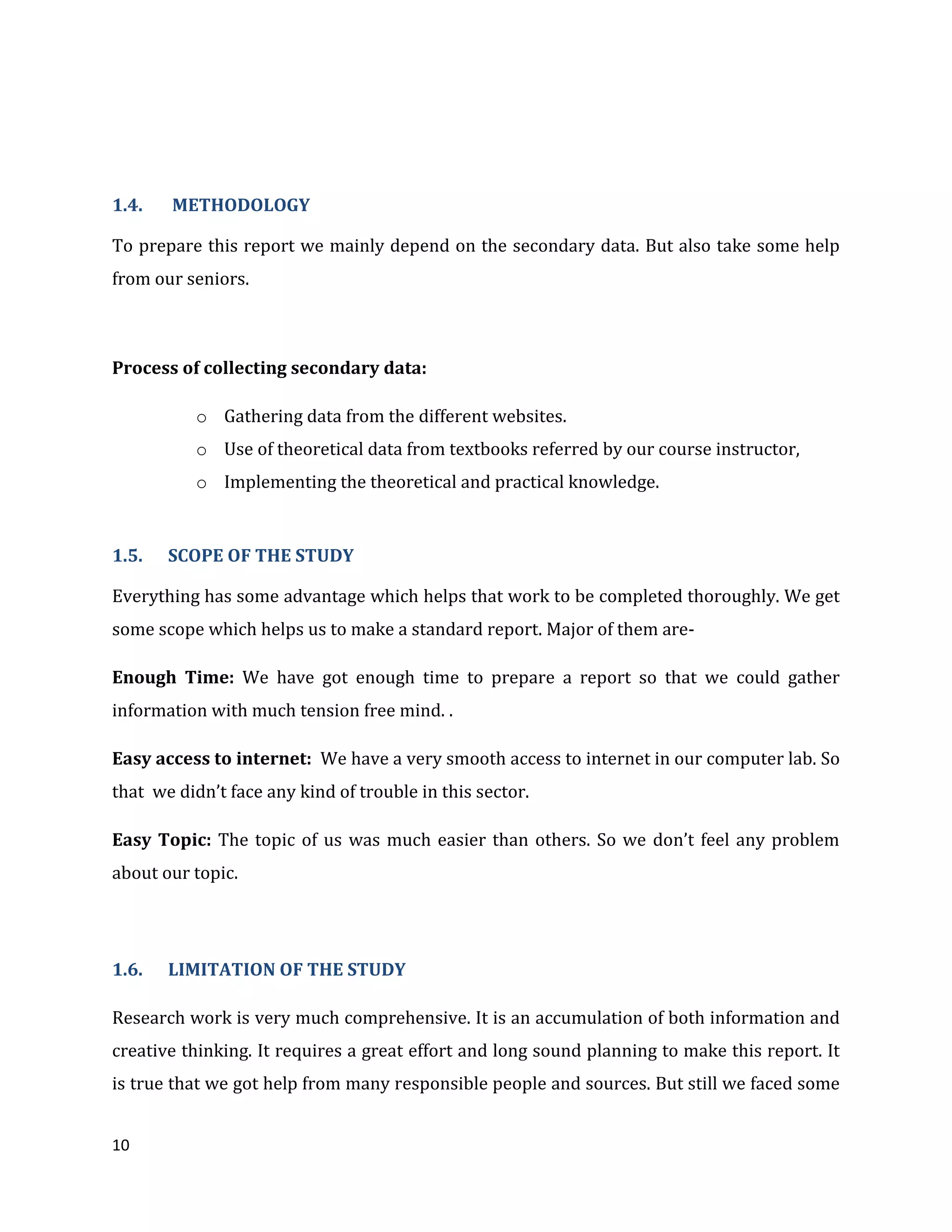 10
1.4. METHODOLOGY
To prepare this report we mainly depend on the secondary data. But also take some help
from our seniors.
Process of collecting secondary data:
o Gathering data from the different websites.
o Use of theoretical data from textbooks referred by our course instructor,
o Implementing the theoretical and practical knowledge.
1.5. SCOPE OF THE STUDY
Everything has some advantage which helps that work to be completed thoroughly. We get
some scope which helps us to make a standard report. Major of them are-
Enough Time: We have got enough time to prepare a report so that we could gather
information with much tension free mind. .
Easy access to internet: We have a very smooth access to internet in our computer lab. So
that we didn’t face any kind of trouble in this sector.
Easy Topic: The topic of us was much easier than others. So we don’t feel any problem
about our topic.
1.6. LIMITATION OF THE STUDY
Research work is very much comprehensive. It is an accumulation of both information and
creative thinking. It requires a great effort and long sound planning to make this report. It
is true that we got help from many responsible people and sources. But still we faced some
 