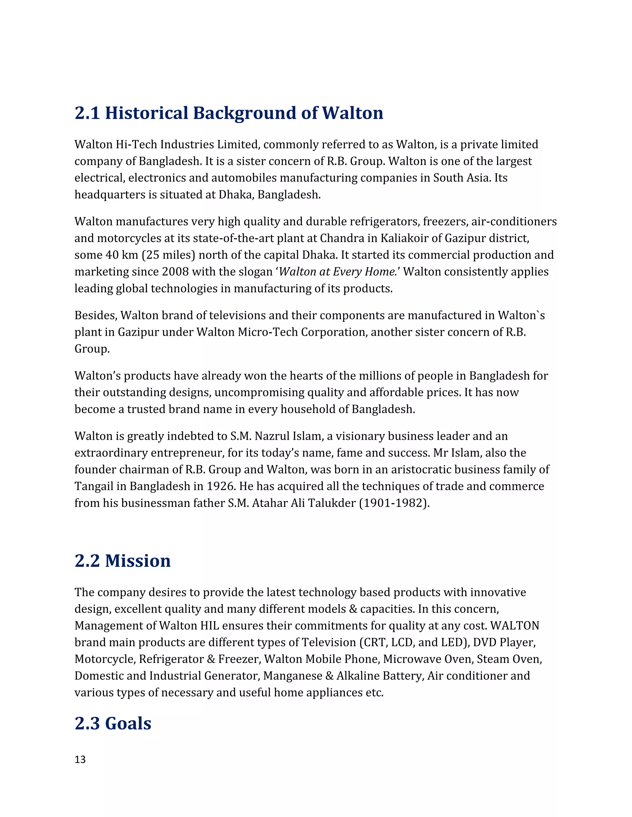 13
2.1 Historical Background of Walton
Walton Hi-Tech Industries Limited, commonly referred to as Walton, is a private limited
company of Bangladesh. It is a sister concern of R.B. Group. Walton is one of the largest
electrical, electronics and automobiles manufacturing companies in South Asia. Its
headquarters is situated at Dhaka, Bangladesh.
Walton manufactures very high quality and durable refrigerators, freezers, air-conditioners
and motorcycles at its state-of-the-art plant at Chandra in Kaliakoir of Gazipur district,
some 40 km (25 miles) north of the capital Dhaka. It started its commercial production and
marketing since 2008 with the slogan ‘Walton at Every Home.’ Walton consistently applies
leading global technologies in manufacturing of its products.
Besides, Walton brand of televisions and their components are manufactured in Walton`s
plant in Gazipur under Walton Micro-Tech Corporation, another sister concern of R.B.
Group.
Walton’s products have already won the hearts of the millions of people in Bangladesh for
their outstanding designs, uncompromising quality and affordable prices. It has now
become a trusted brand name in every household of Bangladesh.
Walton is greatly indebted to S.M. Nazrul Islam, a visionary business leader and an
extraordinary entrepreneur, for its today’s name, fame and success. Mr Islam, also the
founder chairman of R.B. Group and Walton, was born in an aristocratic business family of
Tangail in Bangladesh in 1926. He has acquired all the techniques of trade and commerce
from his businessman father S.M. Atahar Ali Talukder (1901-1982).
2.2 Mission
The company desires to provide the latest technology based products with innovative
design, excellent quality and many different models & capacities. In this concern,
Management of Walton HIL ensures their commitments for quality at any cost. WALTON
brand main products are different types of Television (CRT, LCD, and LED), DVD Player,
Motorcycle, Refrigerator & Freezer, Walton Mobile Phone, Microwave Oven, Steam Oven,
Domestic and Industrial Generator, Manganese & Alkaline Battery, Air conditioner and
various types of necessary and useful home appliances etc.
2.3 Goals
 