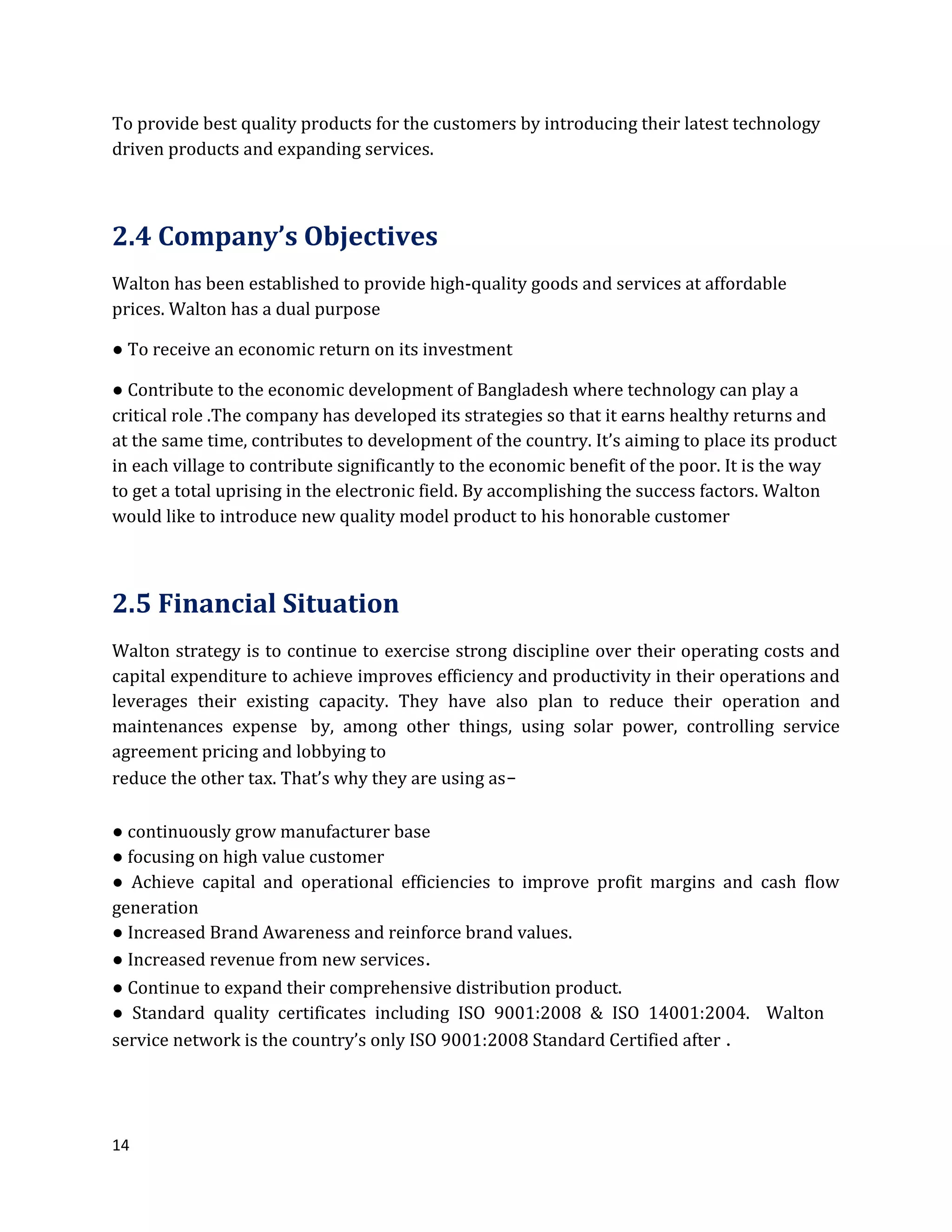 14
To provide best quality products for the customers by introducing their latest technology
driven products and expanding services.
2.4 Company’s Objectives
Walton has been established to provide high-quality goods and services at affordable
prices. Walton has a dual purpose
● To receive an economic return on its investment
● Contribute to the economic development of Bangladesh where technology can play a
critical role .The company has developed its strategies so that it earns healthy returns and
at the same time, contributes to development of the country. It’s aiming to place its product
in each village to contribute significantly to the economic benefit of the poor. It is the way
to get a total uprising in the electronic field. By accomplishing the success factors. Walton
would like to introduce new quality model product to his honorable customer
2.5 Financial Situation
Walton strategy is to continue to exercise strong discipline over their operating costs and
capital expenditure to achieve improves efficiency and productivity in their operations and
leverages their existing capacity. They have also plan to reduce their operation and
maintenances expense by, among other things, using solar power, controlling service
agreement pricing and lobbying to
reduce the other tax. That’s why they are using as-
● continuously grow manufacturer base
● focusing on high value customer
● Achieve capital and operational efficiencies to improve profit margins and cash flow
generation
● Increased Brand Awareness and reinforce brand values.
● Increased revenue from new services.
● Continue to expand their comprehensive distribution product.
● Standard quality certificates including ISO 9001:2008 & ISO 14001:2004. Walton
service network is the country’s only ISO 9001:2008 Standard Certified after .
 