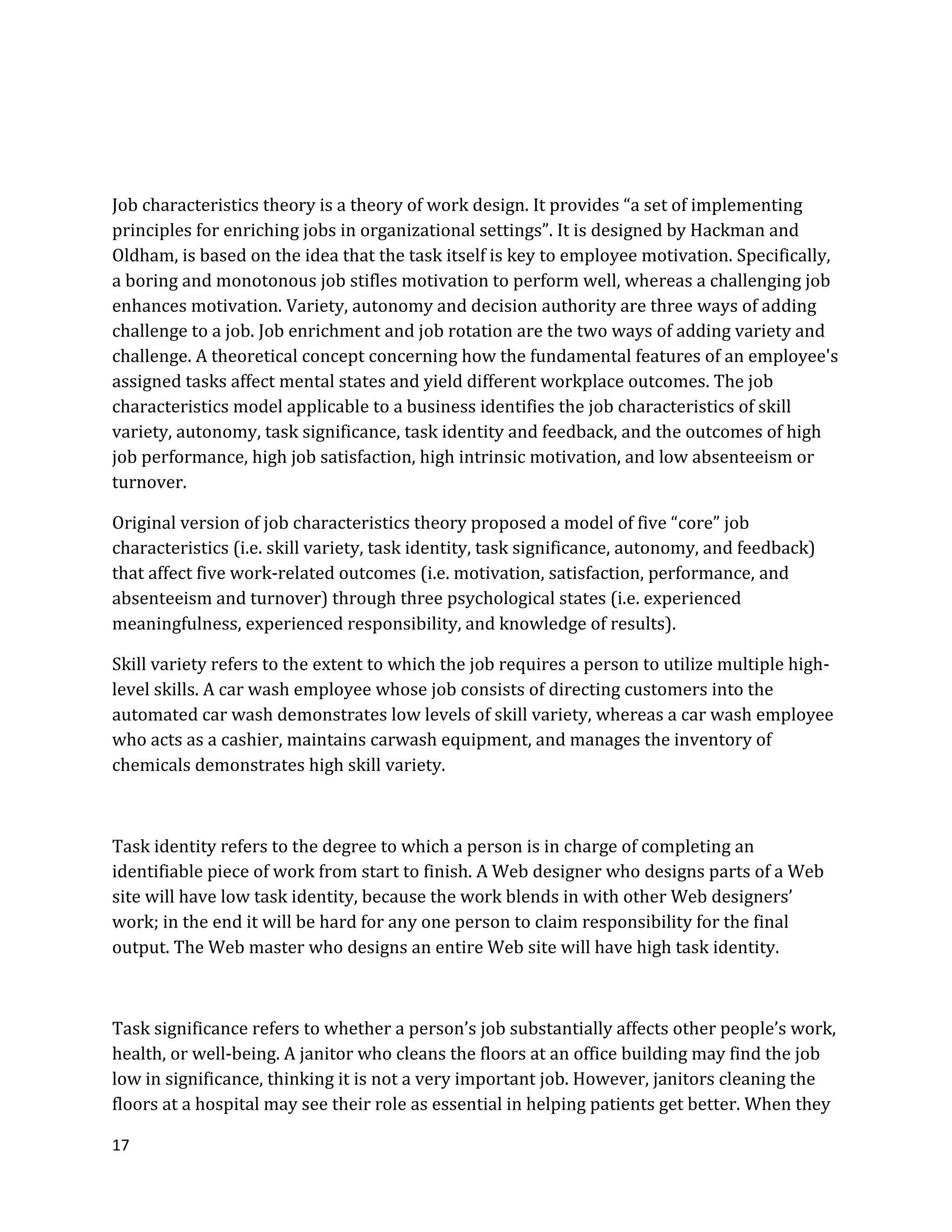 17
Job characteristics theory is a theory of work design. It provides “a set of implementing
principles for enriching jobs in organizational settings”. It is designed by Hackman and
Oldham, is based on the idea that the task itself is key to employee motivation. Specifically,
a boring and monotonous job stifles motivation to perform well, whereas a challenging job
enhances motivation. Variety, autonomy and decision authority are three ways of adding
challenge to a job. Job enrichment and job rotation are the two ways of adding variety and
challenge. A theoretical concept concerning how the fundamental features of an employee's
assigned tasks affect mental states and yield different workplace outcomes. The job
characteristics model applicable to a business identifies the job characteristics of skill
variety, autonomy, task significance, task identity and feedback, and the outcomes of high
job performance, high job satisfaction, high intrinsic motivation, and low absenteeism or
turnover.
Original version of job characteristics theory proposed a model of five “core” job
characteristics (i.e. skill variety, task identity, task significance, autonomy, and feedback)
that affect five work-related outcomes (i.e. motivation, satisfaction, performance, and
absenteeism and turnover) through three psychological states (i.e. experienced
meaningfulness, experienced responsibility, and knowledge of results).
Skill variety refers to the extent to which the job requires a person to utilize multiple high-
level skills. A car wash employee whose job consists of directing customers into the
automated car wash demonstrates low levels of skill variety, whereas a car wash employee
who acts as a cashier, maintains carwash equipment, and manages the inventory of
chemicals demonstrates high skill variety.
Task identity refers to the degree to which a person is in charge of completing an
identifiable piece of work from start to finish. A Web designer who designs parts of a Web
site will have low task identity, because the work blends in with other Web designers’
work; in the end it will be hard for any one person to claim responsibility for the final
output. The Web master who designs an entire Web site will have high task identity.
Task significance refers to whether a person’s job substantially affects other people’s work,
health, or well-being. A janitor who cleans the floors at an office building may find the job
low in significance, thinking it is not a very important job. However, janitors cleaning the
floors at a hospital may see their role as essential in helping patients get better. When they
 