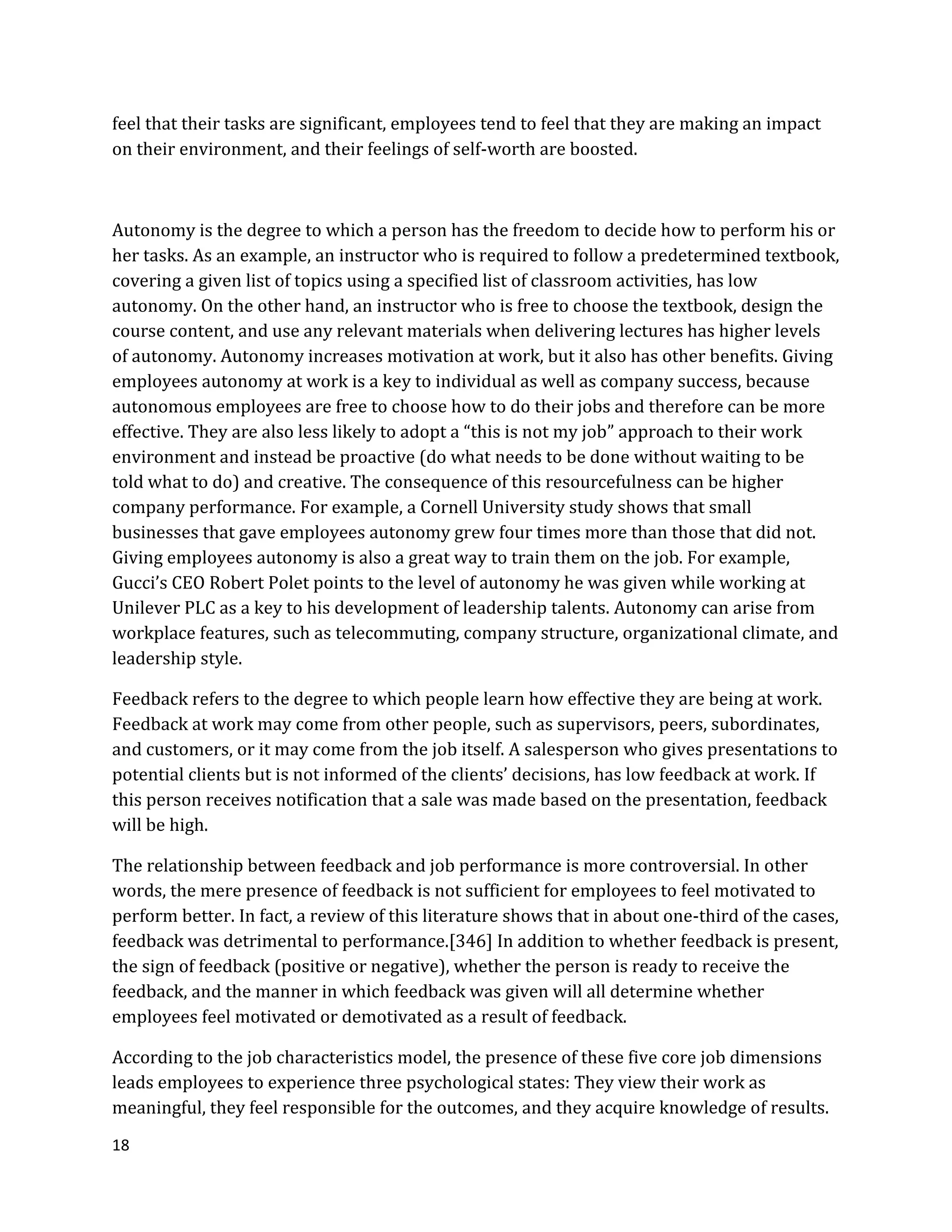 18
feel that their tasks are significant, employees tend to feel that they are making an impact
on their environment, and their feelings of self-worth are boosted.
Autonomy is the degree to which a person has the freedom to decide how to perform his or
her tasks. As an example, an instructor who is required to follow a predetermined textbook,
covering a given list of topics using a specified list of classroom activities, has low
autonomy. On the other hand, an instructor who is free to choose the textbook, design the
course content, and use any relevant materials when delivering lectures has higher levels
of autonomy. Autonomy increases motivation at work, but it also has other benefits. Giving
employees autonomy at work is a key to individual as well as company success, because
autonomous employees are free to choose how to do their jobs and therefore can be more
effective. They are also less likely to adopt a “this is not my job” approach to their work
environment and instead be proactive (do what needs to be done without waiting to be
told what to do) and creative. The consequence of this resourcefulness can be higher
company performance. For example, a Cornell University study shows that small
businesses that gave employees autonomy grew four times more than those that did not.
Giving employees autonomy is also a great way to train them on the job. For example,
Gucci’s CEO Robert Polet points to the level of autonomy he was given while working at
Unilever PLC as a key to his development of leadership talents. Autonomy can arise from
workplace features, such as telecommuting, company structure, organizational climate, and
leadership style.
Feedback refers to the degree to which people learn how effective they are being at work.
Feedback at work may come from other people, such as supervisors, peers, subordinates,
and customers, or it may come from the job itself. A salesperson who gives presentations to
potential clients but is not informed of the clients’ decisions, has low feedback at work. If
this person receives notification that a sale was made based on the presentation, feedback
will be high.
The relationship between feedback and job performance is more controversial. In other
words, the mere presence of feedback is not sufficient for employees to feel motivated to
perform better. In fact, a review of this literature shows that in about one-third of the cases,
feedback was detrimental to performance.[346] In addition to whether feedback is present,
the sign of feedback (positive or negative), whether the person is ready to receive the
feedback, and the manner in which feedback was given will all determine whether
employees feel motivated or demotivated as a result of feedback.
According to the job characteristics model, the presence of these five core job dimensions
leads employees to experience three psychological states: They view their work as
meaningful, they feel responsible for the outcomes, and they acquire knowledge of results.
 