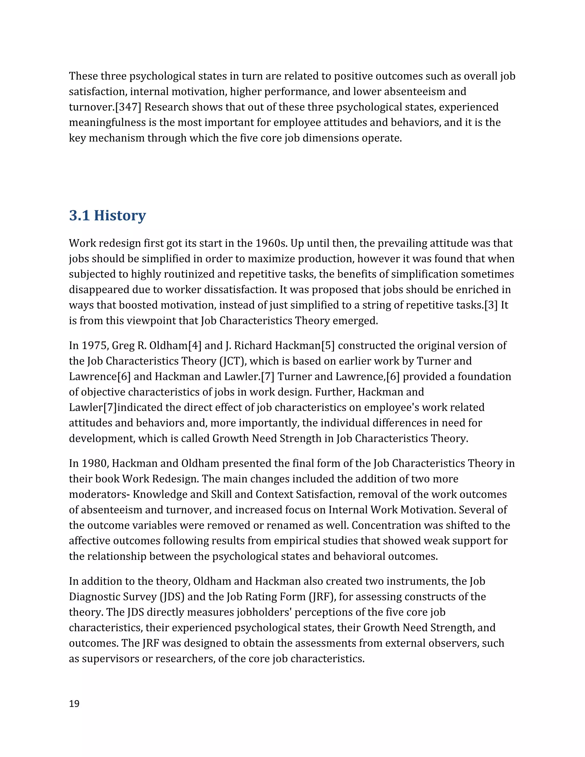 19
These three psychological states in turn are related to positive outcomes such as overall job
satisfaction, internal motivation, higher performance, and lower absenteeism and
turnover.[347] Research shows that out of these three psychological states, experienced
meaningfulness is the most important for employee attitudes and behaviors, and it is the
key mechanism through which the five core job dimensions operate.
3.1 History
Work redesign first got its start in the 1960s. Up until then, the prevailing attitude was that
jobs should be simplified in order to maximize production, however it was found that when
subjected to highly routinized and repetitive tasks, the benefits of simplification sometimes
disappeared due to worker dissatisfaction. It was proposed that jobs should be enriched in
ways that boosted motivation, instead of just simplified to a string of repetitive tasks.[3] It
is from this viewpoint that Job Characteristics Theory emerged.
In 1975, Greg R. Oldham[4] and J. Richard Hackman[5] constructed the original version of
the Job Characteristics Theory (JCT), which is based on earlier work by Turner and
Lawrence[6] and Hackman and Lawler.[7] Turner and Lawrence,[6] provided a foundation
of objective characteristics of jobs in work design. Further, Hackman and
Lawler[7]indicated the direct effect of job characteristics on employee's work related
attitudes and behaviors and, more importantly, the individual differences in need for
development, which is called Growth Need Strength in Job Characteristics Theory.
In 1980, Hackman and Oldham presented the final form of the Job Characteristics Theory in
their book Work Redesign. The main changes included the addition of two more
moderators- Knowledge and Skill and Context Satisfaction, removal of the work outcomes
of absenteeism and turnover, and increased focus on Internal Work Motivation. Several of
the outcome variables were removed or renamed as well. Concentration was shifted to the
affective outcomes following results from empirical studies that showed weak support for
the relationship between the psychological states and behavioral outcomes.
In addition to the theory, Oldham and Hackman also created two instruments, the Job
Diagnostic Survey (JDS) and the Job Rating Form (JRF), for assessing constructs of the
theory. The JDS directly measures jobholders' perceptions of the five core job
characteristics, their experienced psychological states, their Growth Need Strength, and
outcomes. The JRF was designed to obtain the assessments from external observers, such
as supervisors or researchers, of the core job characteristics.
 