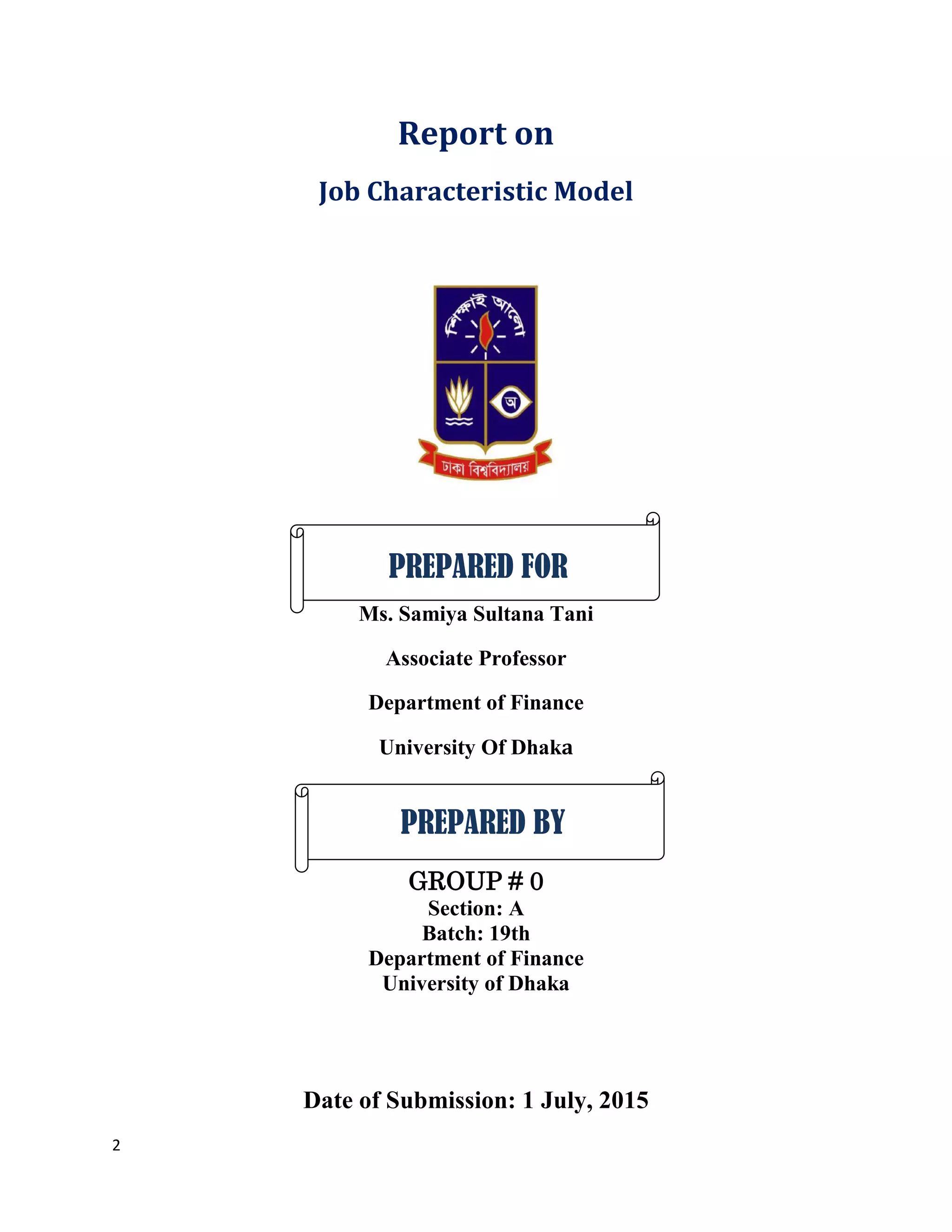 2
Report on
Job Characteristic Model
Ms. Samiya Sultana Tani
Associate Professor
Department of Finance
University Of Dhaka
GROUP # 0
Section: A
Batch: 19th
Department of Finance
University of Dhaka
Date of Submission: 1 July, 2015
PREPARED FOR
PREPARED BY
 