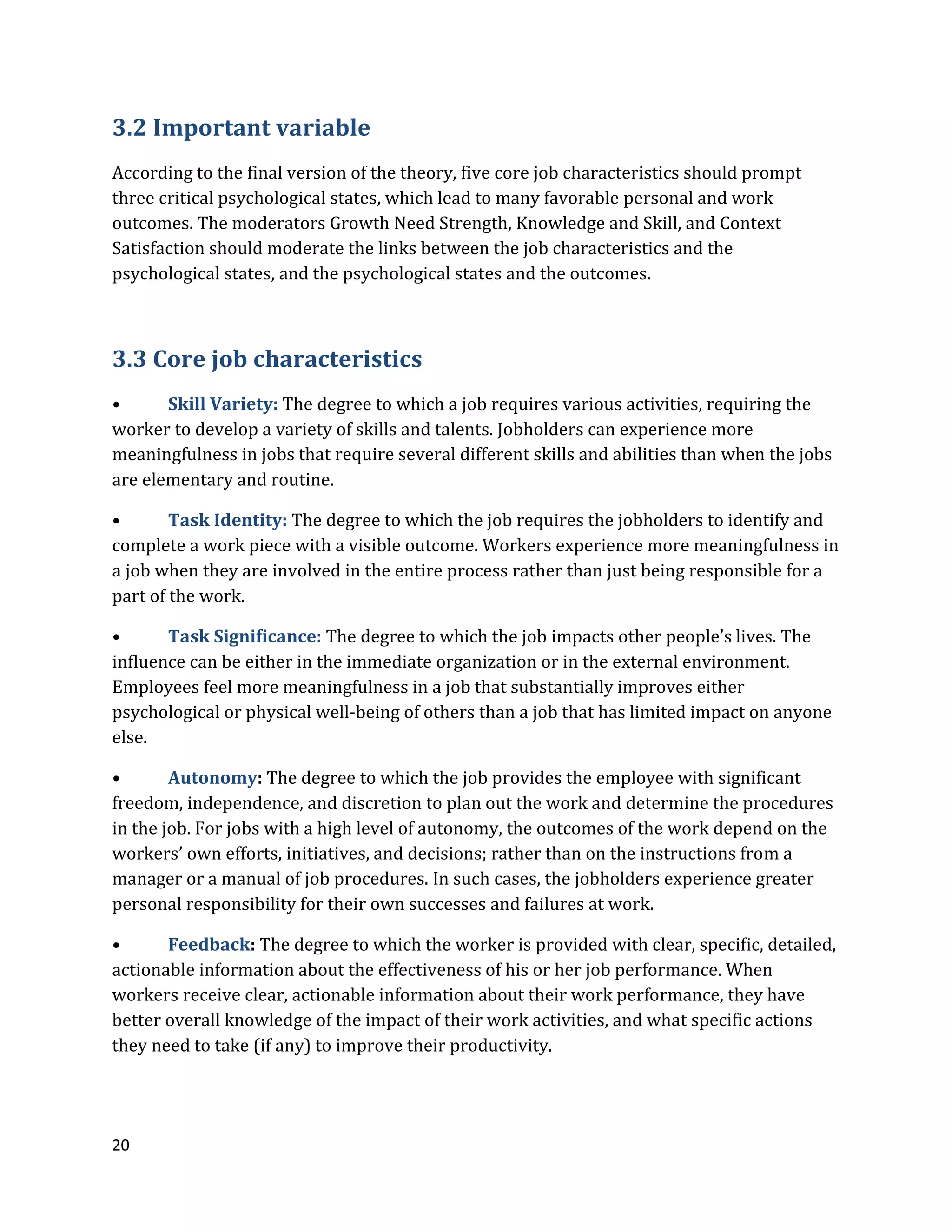 20
3.2 Important variable
According to the final version of the theory, five core job characteristics should prompt
three critical psychological states, which lead to many favorable personal and work
outcomes. The moderators Growth Need Strength, Knowledge and Skill, and Context
Satisfaction should moderate the links between the job characteristics and the
psychological states, and the psychological states and the outcomes.
3.3 Core job characteristics
• Skill Variety: The degree to which a job requires various activities, requiring the
worker to develop a variety of skills and talents. Jobholders can experience more
meaningfulness in jobs that require several different skills and abilities than when the jobs
are elementary and routine.
• Task Identity: The degree to which the job requires the jobholders to identify and
complete a work piece with a visible outcome. Workers experience more meaningfulness in
a job when they are involved in the entire process rather than just being responsible for a
part of the work.
• Task Significance: The degree to which the job impacts other people’s lives. The
influence can be either in the immediate organization or in the external environment.
Employees feel more meaningfulness in a job that substantially improves either
psychological or physical well-being of others than a job that has limited impact on anyone
else.
• Autonomy: The degree to which the job provides the employee with significant
freedom, independence, and discretion to plan out the work and determine the procedures
in the job. For jobs with a high level of autonomy, the outcomes of the work depend on the
workers’ own efforts, initiatives, and decisions; rather than on the instructions from a
manager or a manual of job procedures. In such cases, the jobholders experience greater
personal responsibility for their own successes and failures at work.
• Feedback: The degree to which the worker is provided with clear, specific, detailed,
actionable information about the effectiveness of his or her job performance. When
workers receive clear, actionable information about their work performance, they have
better overall knowledge of the impact of their work activities, and what specific actions
they need to take (if any) to improve their productivity.
 