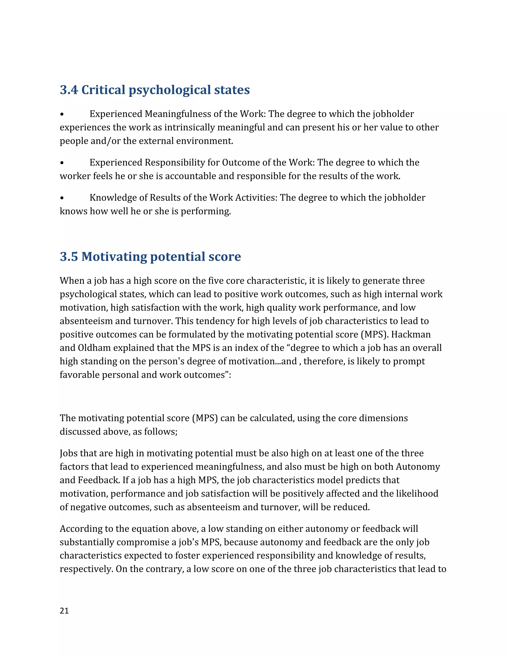 21
3.4 Critical psychological states
• Experienced Meaningfulness of the Work: The degree to which the jobholder
experiences the work as intrinsically meaningful and can present his or her value to other
people and/or the external environment.
• Experienced Responsibility for Outcome of the Work: The degree to which the
worker feels he or she is accountable and responsible for the results of the work.
• Knowledge of Results of the Work Activities: The degree to which the jobholder
knows how well he or she is performing.
3.5 Motivating potential score
When a job has a high score on the five core characteristic, it is likely to generate three
psychological states, which can lead to positive work outcomes, such as high internal work
motivation, high satisfaction with the work, high quality work performance, and low
absenteeism and turnover. This tendency for high levels of job characteristics to lead to
positive outcomes can be formulated by the motivating potential score (MPS). Hackman
and Oldham explained that the MPS is an index of the “degree to which a job has an overall
high standing on the person's degree of motivation...and , therefore, is likely to prompt
favorable personal and work outcomes”:
The motivating potential score (MPS) can be calculated, using the core dimensions
discussed above, as follows;
Jobs that are high in motivating potential must be also high on at least one of the three
factors that lead to experienced meaningfulness, and also must be high on both Autonomy
and Feedback. If a job has a high MPS, the job characteristics model predicts that
motivation, performance and job satisfaction will be positively affected and the likelihood
of negative outcomes, such as absenteeism and turnover, will be reduced.
According to the equation above, a low standing on either autonomy or feedback will
substantially compromise a job's MPS, because autonomy and feedback are the only job
characteristics expected to foster experienced responsibility and knowledge of results,
respectively. On the contrary, a low score on one of the three job characteristics that lead to
 