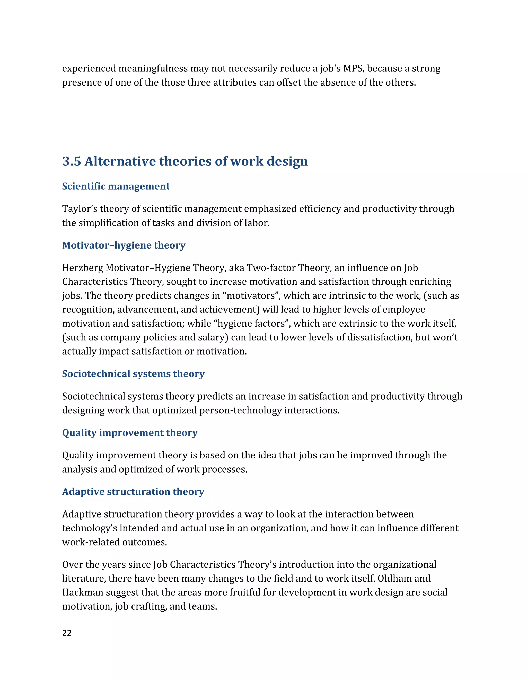 22
experienced meaningfulness may not necessarily reduce a job's MPS, because a strong
presence of one of the those three attributes can offset the absence of the others.
3.5 Alternative theories of work design
Scientific management
Taylor’s theory of scientific management emphasized efficiency and productivity through
the simplification of tasks and division of labor.
Motivator–hygiene theory
Herzberg Motivator–Hygiene Theory, aka Two-factor Theory, an influence on Job
Characteristics Theory, sought to increase motivation and satisfaction through enriching
jobs. The theory predicts changes in “motivators”, which are intrinsic to the work, (such as
recognition, advancement, and achievement) will lead to higher levels of employee
motivation and satisfaction; while “hygiene factors”, which are extrinsic to the work itself,
(such as company policies and salary) can lead to lower levels of dissatisfaction, but won’t
actually impact satisfaction or motivation.
Sociotechnical systems theory
Sociotechnical systems theory predicts an increase in satisfaction and productivity through
designing work that optimized person-technology interactions.
Quality improvement theory
Quality improvement theory is based on the idea that jobs can be improved through the
analysis and optimized of work processes.
Adaptive structuration theory
Adaptive structuration theory provides a way to look at the interaction between
technology’s intended and actual use in an organization, and how it can influence different
work-related outcomes.
Over the years since Job Characteristics Theory’s introduction into the organizational
literature, there have been many changes to the field and to work itself. Oldham and
Hackman suggest that the areas more fruitful for development in work design are social
motivation, job crafting, and teams.
 