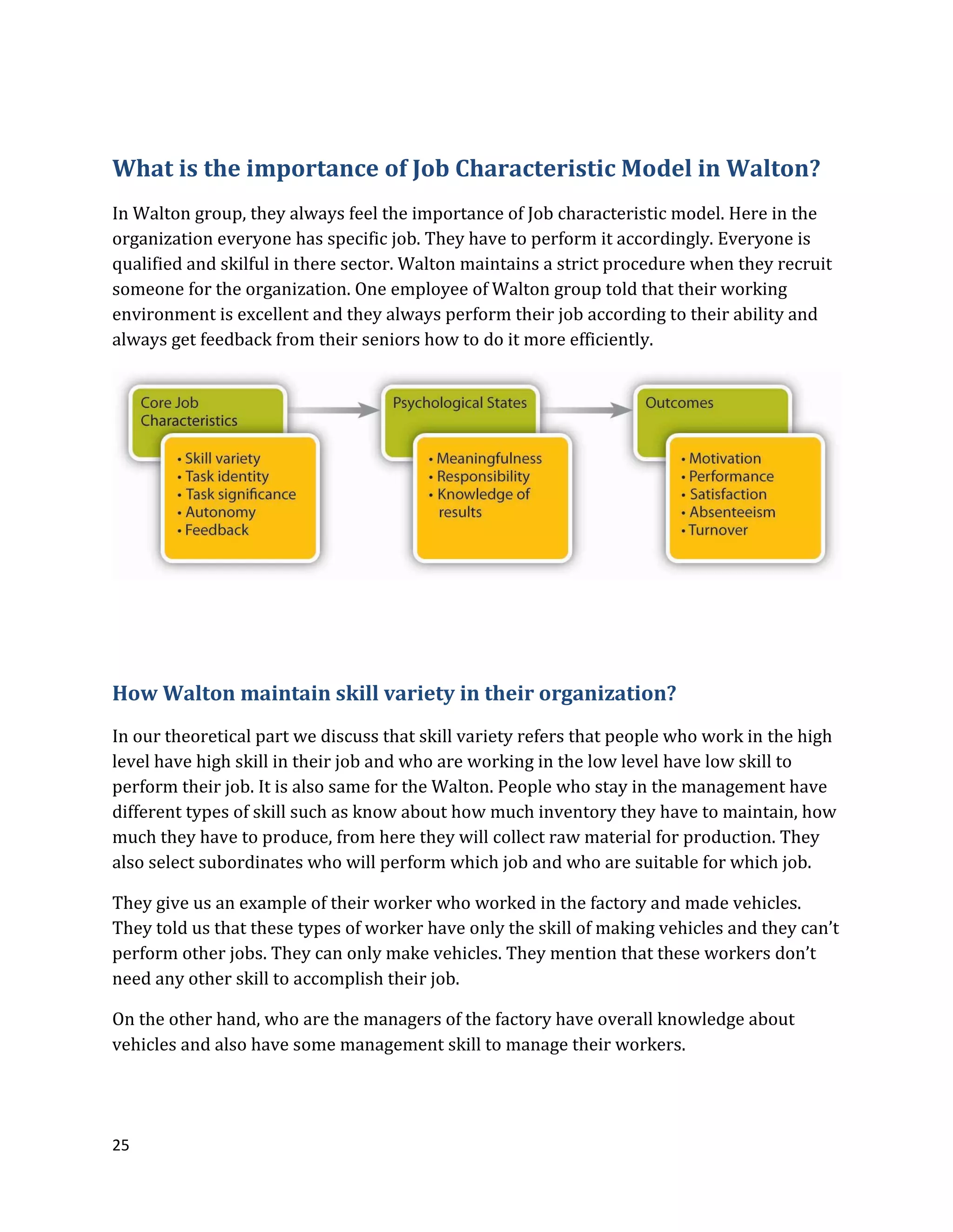 25
What is the importance of Job Characteristic Model in Walton?
In Walton group, they always feel the importance of Job characteristic model. Here in the
organization everyone has specific job. They have to perform it accordingly. Everyone is
qualified and skilful in there sector. Walton maintains a strict procedure when they recruit
someone for the organization. One employee of Walton group told that their working
environment is excellent and they always perform their job according to their ability and
always get feedback from their seniors how to do it more efficiently.
How Walton maintain skill variety in their organization?
In our theoretical part we discuss that skill variety refers that people who work in the high
level have high skill in their job and who are working in the low level have low skill to
perform their job. It is also same for the Walton. People who stay in the management have
different types of skill such as know about how much inventory they have to maintain, how
much they have to produce, from here they will collect raw material for production. They
also select subordinates who will perform which job and who are suitable for which job.
They give us an example of their worker who worked in the factory and made vehicles.
They told us that these types of worker have only the skill of making vehicles and they can’t
perform other jobs. They can only make vehicles. They mention that these workers don’t
need any other skill to accomplish their job.
On the other hand, who are the managers of the factory have overall knowledge about
vehicles and also have some management skill to manage their workers.
 