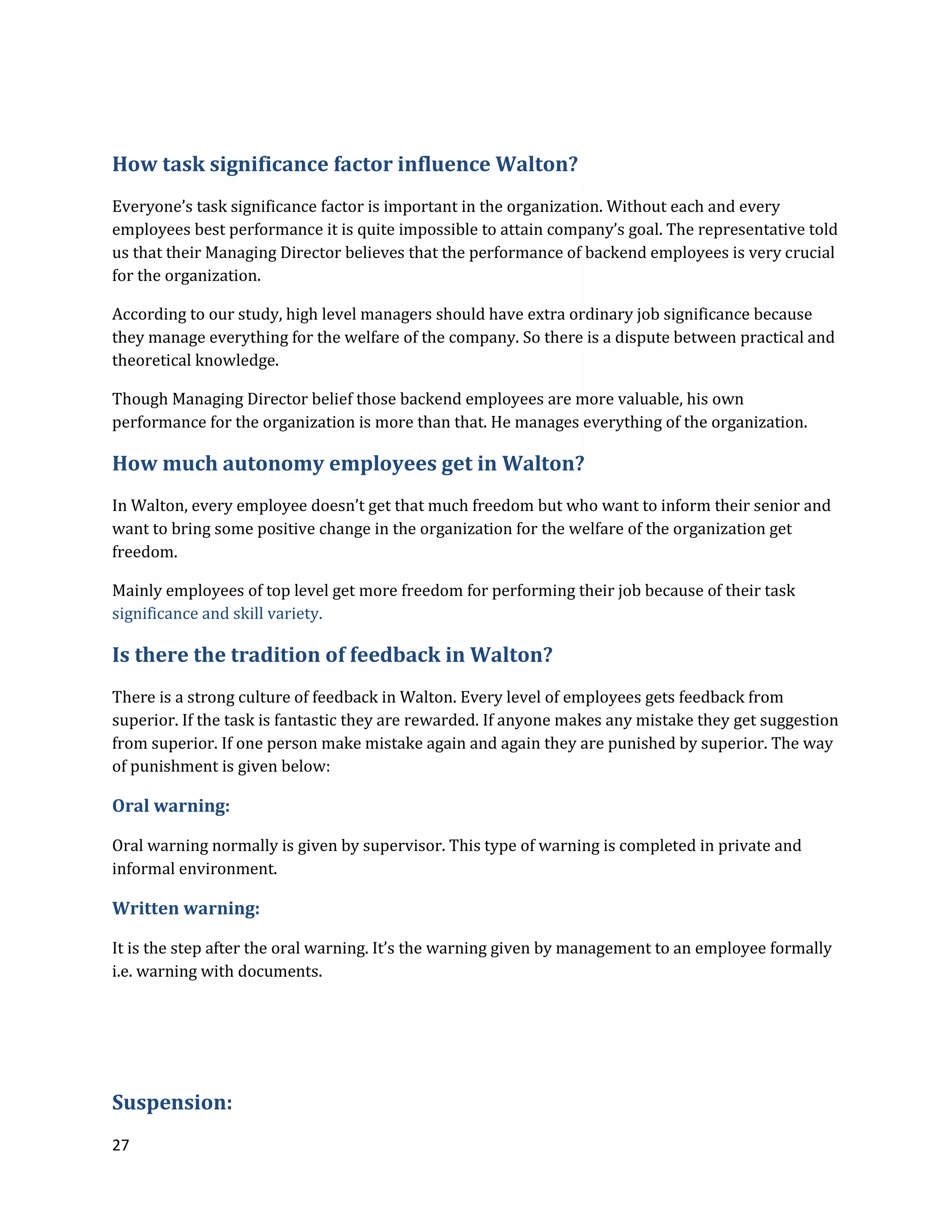 27
How task significance factor influence Walton?
Everyone’s task significance factor is important in the organization. Without each and every
employees best performance it is quite impossible to attain company’s goal. The representative told
us that their Managing Director believes that the performance of backend employees is very crucial
for the organization.
According to our study, high level managers should have extra ordinary job significance because
they manage everything for the welfare of the company. So there is a dispute between practical and
theoretical knowledge.
Though Managing Director belief those backend employees are more valuable, his own
performance for the organization is more than that. He manages everything of the organization.
How much autonomy employees get in Walton?
In Walton, every employee doesn’t get that much freedom but who want to inform their senior and
want to bring some positive change in the organization for the welfare of the organization get
freedom.
Mainly employees of top level get more freedom for performing their job because of their task
significance and skill variety.
Is there the tradition of feedback in Walton?
There is a strong culture of feedback in Walton. Every level of employees gets feedback from
superior. If the task is fantastic they are rewarded. If anyone makes any mistake they get suggestion
from superior. If one person make mistake again and again they are punished by superior. The way
of punishment is given below:
Oral warning:
Oral warning normally is given by supervisor. This type of warning is completed in private and
informal environment.
Written warning:
It is the step after the oral warning. It’s the warning given by management to an employee formally
i.e. warning with documents.
Suspension:
 
