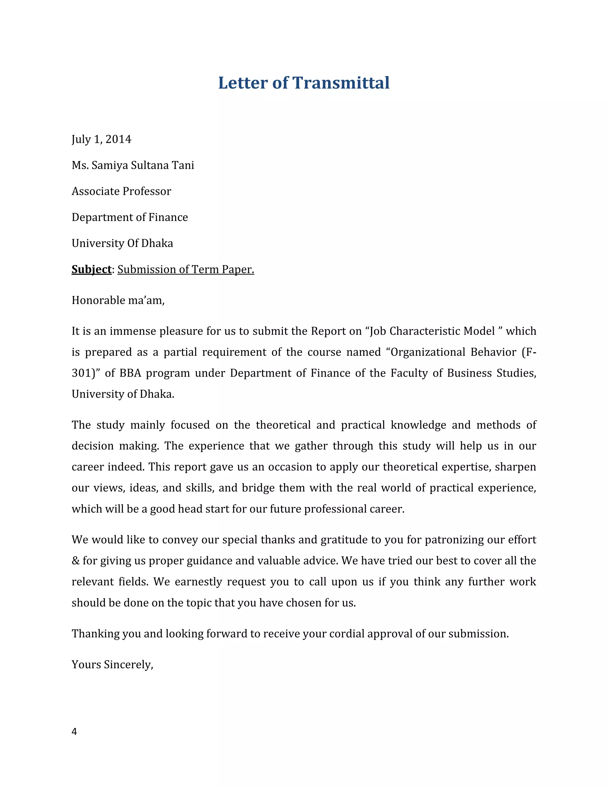 4
Letter of Transmittal
July 1, 2014
Ms. Samiya Sultana Tani
Associate Professor
Department of Finance
University Of Dhaka
Subject: Submission of Term Paper.
Honorable ma’am,
It is an immense pleasure for us to submit the Report on “Job Characteristic Model ” which
is prepared as a partial requirement of the course named “Organizational Behavior (F-
301)” of BBA program under Department of Finance of the Faculty of Business Studies,
University of Dhaka.
The study mainly focused on the theoretical and practical knowledge and methods of
decision making. The experience that we gather through this study will help us in our
career indeed. This report gave us an occasion to apply our theoretical expertise, sharpen
our views, ideas, and skills, and bridge them with the real world of practical experience,
which will be a good head start for our future professional career.
We would like to convey our special thanks and gratitude to you for patronizing our effort
& for giving us proper guidance and valuable advice. We have tried our best to cover all the
relevant fields. We earnestly request you to call upon us if you think any further work
should be done on the topic that you have chosen for us.
Thanking you and looking forward to receive your cordial approval of our submission.
Yours Sincerely,
 