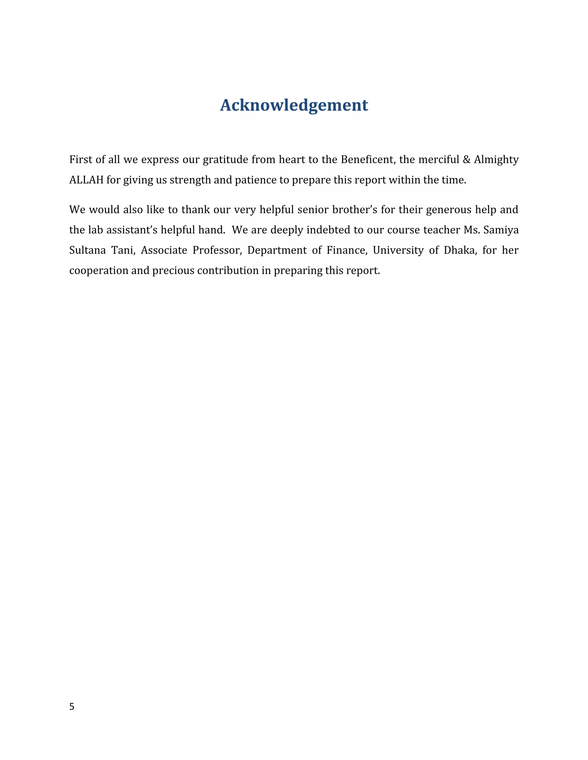 5
Acknowledgement
First of all we express our gratitude from heart to the Beneficent, the merciful & Almighty
ALLAH for giving us strength and patience to prepare this report within the time.
We would also like to thank our very helpful senior brother’s for their generous help and
the lab assistant’s helpful hand. We are deeply indebted to our course teacher Ms. Samiya
Sultana Tani, Associate Professor, Department of Finance, University of Dhaka, for her
cooperation and precious contribution in preparing this report.
 