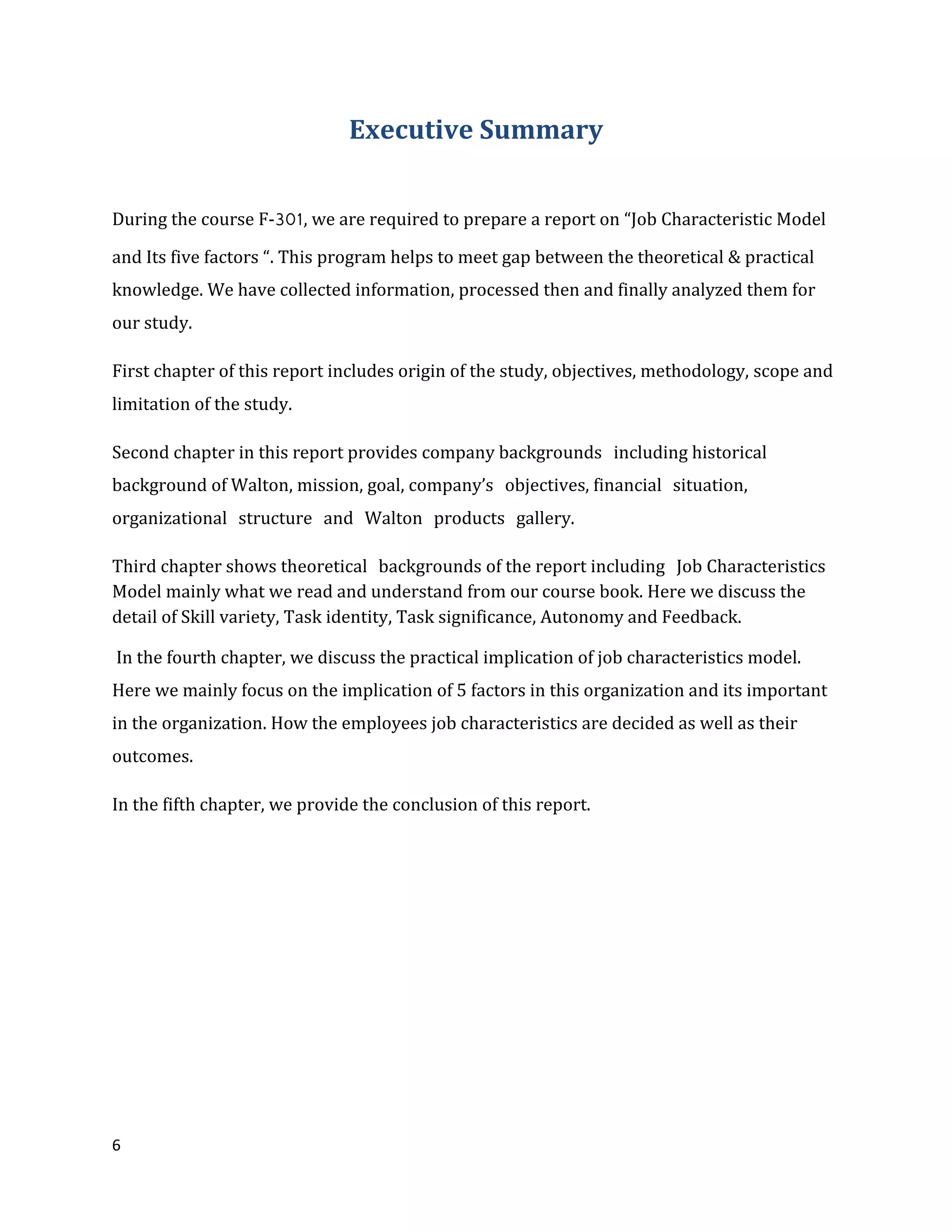6
Executive Summary
During the course F-301, we are required to prepare a report on “Job Characteristic Model
and Its five factors “. This program helps to meet gap between the theoretical & practical
knowledge. We have collected information, processed then and finally analyzed them for
our study.
First chapter of this report includes origin of the study, objectives, methodology, scope and
limitation of the study.
Second chapter in this report provides company backgrounds including historical
background of Walton, mission, goal, company’s objectives, financial situation,
organizational structure and Walton products gallery.
Third chapter shows theoretical backgrounds of the report including Job Characteristics
Model mainly what we read and understand from our course book. Here we discuss the
detail of Skill variety, Task identity, Task significance, Autonomy and Feedback.
In the fourth chapter, we discuss the practical implication of job characteristics model.
Here we mainly focus on the implication of 5 factors in this organization and its important
in the organization. How the employees job characteristics are decided as well as their
outcomes.
In the fifth chapter, we provide the conclusion of this report.
 