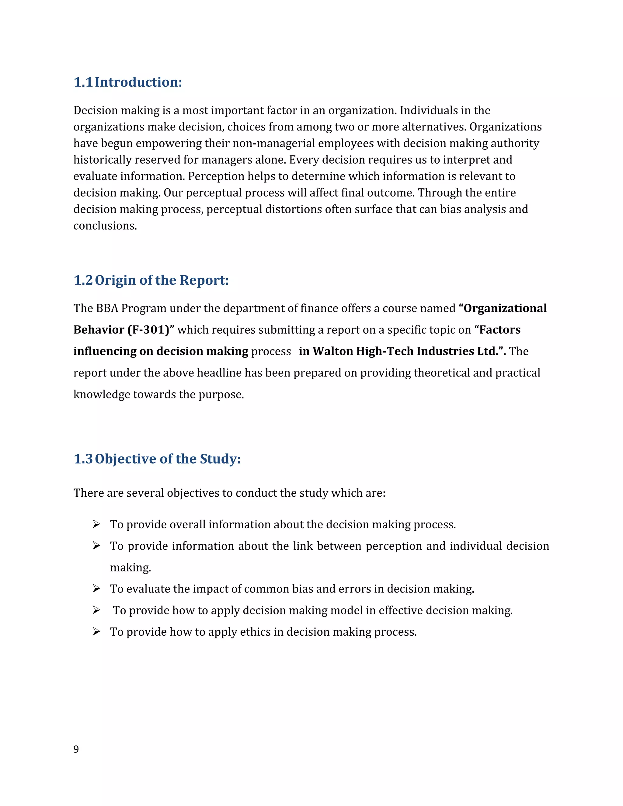 9
1.1Introduction:
Decision making is a most important factor in an organization. Individuals in the
organizations make decision, choices from among two or more alternatives. Organizations
have begun empowering their non-managerial employees with decision making authority
historically reserved for managers alone. Every decision requires us to interpret and
evaluate information. Perception helps to determine which information is relevant to
decision making. Our perceptual process will affect final outcome. Through the entire
decision making process, perceptual distortions often surface that can bias analysis and
conclusions.
1.2Origin of the Report:
The BBA Program under the department of finance offers a course named “Organizational
Behavior (F-301)” which requires submitting a report on a specific topic on “Factors
influencing on decision making process in Walton High-Tech Industries Ltd.”. The
report under the above headline has been prepared on providing theoretical and practical
knowledge towards the purpose.
1.3Objective of the Study:
There are several objectives to conduct the study which are:
 To provide overall information about the decision making process.
 To provide information about the link between perception and individual decision
making.
 To evaluate the impact of common bias and errors in decision making.
 To provide how to apply decision making model in effective decision making.
 To provide how to apply ethics in decision making process.
 