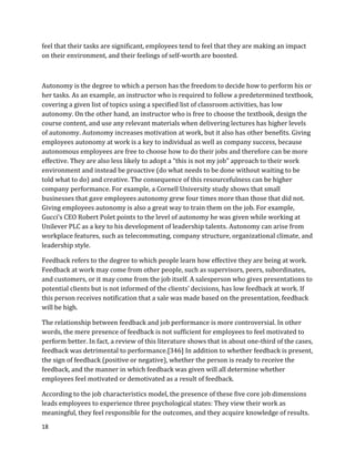18
feel that their tasks are significant, employees tend to feel that they are making an impact
on their environment, and their feelings of self-worth are boosted.
Autonomy is the degree to which a person has the freedom to decide how to perform his or
her tasks. As an example, an instructor who is required to follow a predetermined textbook,
covering a given list of topics using a specified list of classroom activities, has low
autonomy. On the other hand, an instructor who is free to choose the textbook, design the
course content, and use any relevant materials when delivering lectures has higher levels
of autonomy. Autonomy increases motivation at work, but it also has other benefits. Giving
employees autonomy at work is a key to individual as well as company success, because
autonomous employees are free to choose how to do their jobs and therefore can be more
effective. They are also less likely to adopt a “this is not my job” approach to their work
environment and instead be proactive (do what needs to be done without waiting to be
told what to do) and creative. The consequence of this resourcefulness can be higher
company performance. For example, a Cornell University study shows that small
businesses that gave employees autonomy grew four times more than those that did not.
Giving employees autonomy is also a great way to train them on the job. For example,
Gucci’s CEO Robert Polet points to the level of autonomy he was given while working at
Unilever PLC as a key to his development of leadership talents. Autonomy can arise from
workplace features, such as telecommuting, company structure, organizational climate, and
leadership style.
Feedback refers to the degree to which people learn how effective they are being at work.
Feedback at work may come from other people, such as supervisors, peers, subordinates,
and customers, or it may come from the job itself. A salesperson who gives presentations to
potential clients but is not informed of the clients’ decisions, has low feedback at work. If
this person receives notification that a sale was made based on the presentation, feedback
will be high.
The relationship between feedback and job performance is more controversial. In other
words, the mere presence of feedback is not sufficient for employees to feel motivated to
perform better. In fact, a review of this literature shows that in about one-third of the cases,
feedback was detrimental to performance.[346] In addition to whether feedback is present,
the sign of feedback (positive or negative), whether the person is ready to receive the
feedback, and the manner in which feedback was given will all determine whether
employees feel motivated or demotivated as a result of feedback.
According to the job characteristics model, the presence of these five core job dimensions
leads employees to experience three psychological states: They view their work as
meaningful, they feel responsible for the outcomes, and they acquire knowledge of results.
 