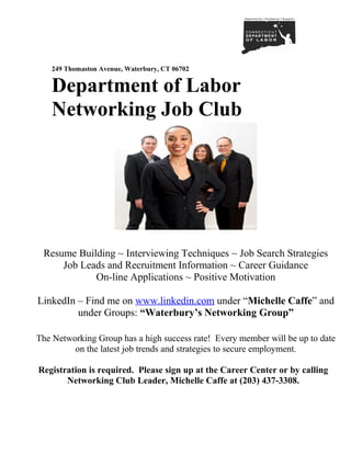 249 Thomaston Avenue, Waterbury, CT 06702


   Department of Labor
   Networking Job Club




 Resume Building ~ Interviewing Techniques ~ Job Search Strategies
     Job Leads and Recruitment Information ~ Career Guidance
            On-line Applications ~ Positive Motivation

LinkedIn – Find me on www.linkedin.com under “Michelle Caffe” and
         under Groups: “Waterbury’s Networking Group”

The Networking Group has a high success rate! Every member will be up to date
         on the latest job trends and strategies to secure employment.

Registration is required. Please sign up at the Career Center or by calling
       Networking Club Leader, Michelle Caffe at (203) 437-3308.
 