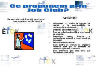 Un serviciu de informa ţ ii pentru cei care caut ă  un loc de munc ă   Activit ăţ i: Informarea cu privire la locurile de munc ă   ş i la oportunit ăţ ile de reconversie profesional ă ;   Dosarul candidatului; Cum se redacteaz ă  un CV  ş i o scrisoare de inten ţ ie ; Preg ă tirea pentru interviu  ş i interpretarea corect ă  a unui anun ţ  de angajare ; Tehnici de intervievare ; Ghid pentru un interviu de angajare:  î ntreb ă ri care pot fi adresate de candidat (aplicant) la interviu   ; Sunt informat!  Ş tiu mai bine! Am  î ncredere c ă  voi reu ş i!   Ce propunem prin Job Club? 