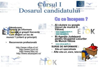 Introducere; Sursele de informare   Capcane  ş i gre ş eli frecvente   Cum alegem un loc de munc ă  ? (criterii  ş i principii)   Reconversie profesional ă http://www.crfpa-vl.ro/ http://www.ccivl.ro/ http://www.fdsc.ro/ http://www.eduexpert.ro/ A) c ă utare cu google (locuri de munc ă   î n V â lcea)   -  www.angajarivalcea.ro -  www.mini-jobs.ro -  www.valceajob.ro B) Agen ţ ia Jude ţ ean ă  pentru Ocuparea Locurilor de Munc ă  V â lcea www.valcea.ajofm.ro SURSE DE INFORMARE  :   Site-uri specializate   -  Alte  site-uri, ziare, televiziune   Cursul I  Dosarul candidatului  Cu ce începem ? 